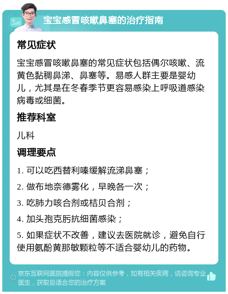 宝宝感冒咳嗽鼻塞的治疗指南 常见症状 宝宝感冒咳嗽鼻塞的常见症状包括偶尔咳嗽、流黄色黏稠鼻涕、鼻塞等。易感人群主要是婴幼儿，尤其是在冬春季节更容易感染上呼吸道感染病毒或细菌。 推荐科室 儿科 调理要点 1. 可以吃西替利嗪缓解流涕鼻塞； 2. 做布地奈德雾化，早晚各一次； 3. 吃肺力咳合剂或桔贝合剂； 4. 加头孢克肟抗细菌感染； 5. 如果症状不改善，建议去医院就诊，避免自行使用氨酚黄那敏颗粒等不适合婴幼儿的药物。