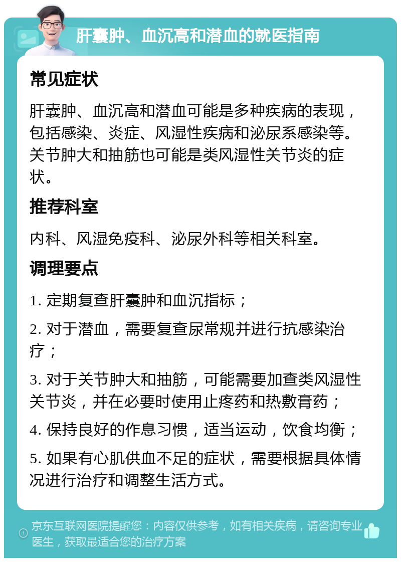 肝囊肿、血沉高和潜血的就医指南 常见症状 肝囊肿、血沉高和潜血可能是多种疾病的表现，包括感染、炎症、风湿性疾病和泌尿系感染等。关节肿大和抽筋也可能是类风湿性关节炎的症状。 推荐科室 内科、风湿免疫科、泌尿外科等相关科室。 调理要点 1. 定期复查肝囊肿和血沉指标； 2. 对于潜血，需要复查尿常规并进行抗感染治疗； 3. 对于关节肿大和抽筋，可能需要加查类风湿性关节炎，并在必要时使用止疼药和热敷膏药； 4. 保持良好的作息习惯，适当运动，饮食均衡； 5. 如果有心肌供血不足的症状，需要根据具体情况进行治疗和调整生活方式。