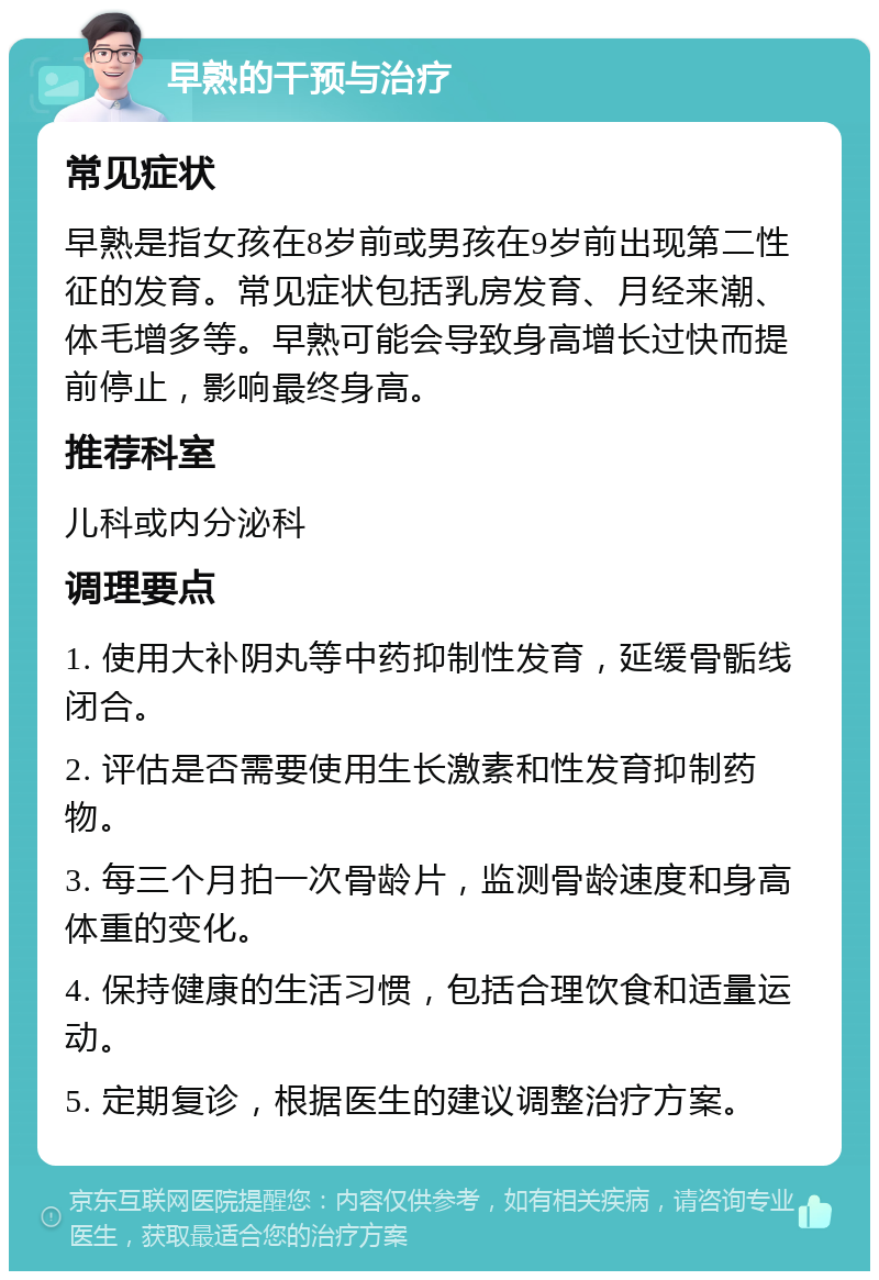 早熟的干预与治疗 常见症状 早熟是指女孩在8岁前或男孩在9岁前出现第二性征的发育。常见症状包括乳房发育、月经来潮、体毛增多等。早熟可能会导致身高增长过快而提前停止，影响最终身高。 推荐科室 儿科或内分泌科 调理要点 1. 使用大补阴丸等中药抑制性发育，延缓骨骺线闭合。 2. 评估是否需要使用生长激素和性发育抑制药物。 3. 每三个月拍一次骨龄片，监测骨龄速度和身高体重的变化。 4. 保持健康的生活习惯，包括合理饮食和适量运动。 5. 定期复诊，根据医生的建议调整治疗方案。