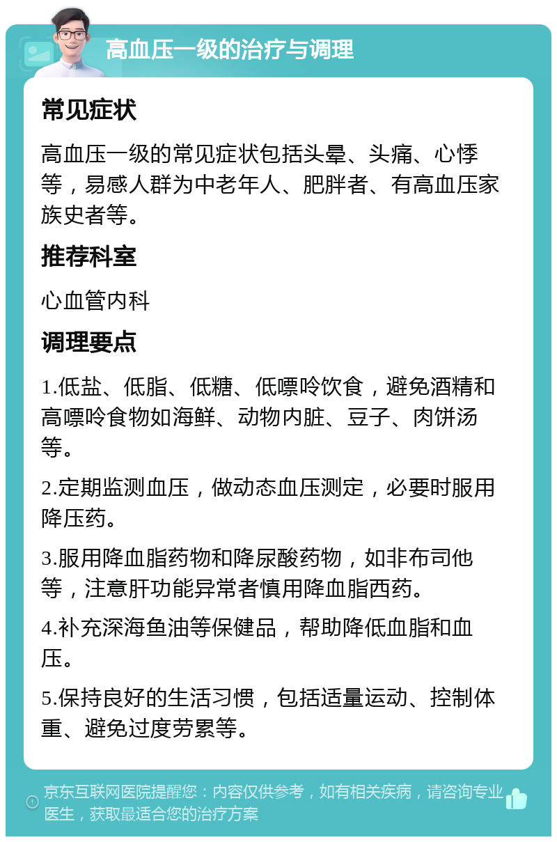 高血压一级的治疗与调理 常见症状 高血压一级的常见症状包括头晕、头痛、心悸等，易感人群为中老年人、肥胖者、有高血压家族史者等。 推荐科室 心血管内科 调理要点 1.低盐、低脂、低糖、低嘌呤饮食，避免酒精和高嘌呤食物如海鲜、动物内脏、豆子、肉饼汤等。 2.定期监测血压，做动态血压测定，必要时服用降压药。 3.服用降血脂药物和降尿酸药物，如非布司他等，注意肝功能异常者慎用降血脂西药。 4.补充深海鱼油等保健品，帮助降低血脂和血压。 5.保持良好的生活习惯，包括适量运动、控制体重、避免过度劳累等。