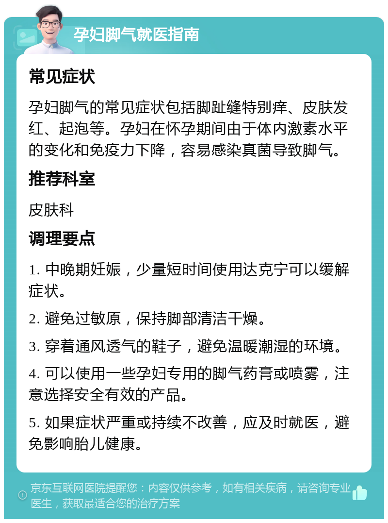 孕妇脚气就医指南 常见症状 孕妇脚气的常见症状包括脚趾缝特别痒、皮肤发红、起泡等。孕妇在怀孕期间由于体内激素水平的变化和免疫力下降，容易感染真菌导致脚气。 推荐科室 皮肤科 调理要点 1. 中晚期妊娠，少量短时间使用达克宁可以缓解症状。 2. 避免过敏原，保持脚部清洁干燥。 3. 穿着通风透气的鞋子，避免温暖潮湿的环境。 4. 可以使用一些孕妇专用的脚气药膏或喷雾，注意选择安全有效的产品。 5. 如果症状严重或持续不改善，应及时就医，避免影响胎儿健康。