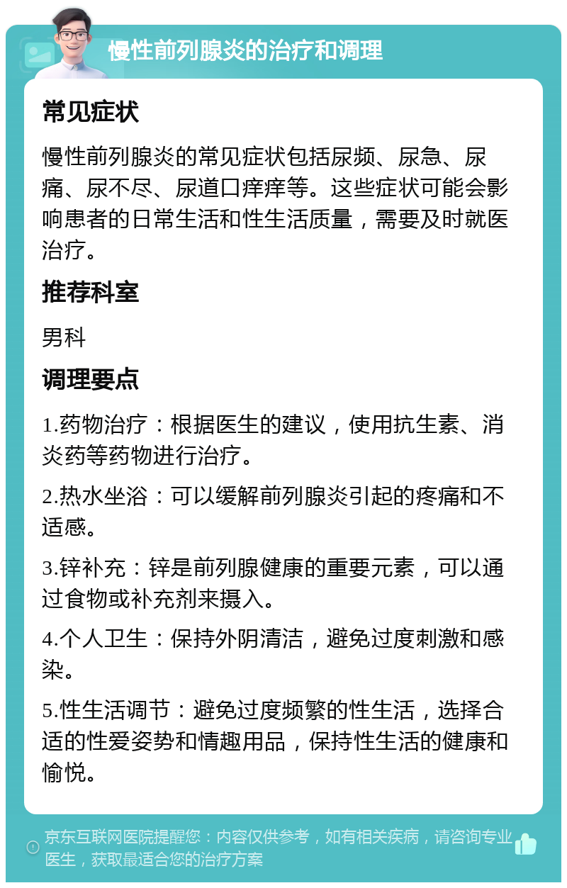 慢性前列腺炎的治疗和调理 常见症状 慢性前列腺炎的常见症状包括尿频、尿急、尿痛、尿不尽、尿道口痒痒等。这些症状可能会影响患者的日常生活和性生活质量，需要及时就医治疗。 推荐科室 男科 调理要点 1.药物治疗：根据医生的建议，使用抗生素、消炎药等药物进行治疗。 2.热水坐浴：可以缓解前列腺炎引起的疼痛和不适感。 3.锌补充：锌是前列腺健康的重要元素，可以通过食物或补充剂来摄入。 4.个人卫生：保持外阴清洁，避免过度刺激和感染。 5.性生活调节：避免过度频繁的性生活，选择合适的性爱姿势和情趣用品，保持性生活的健康和愉悦。