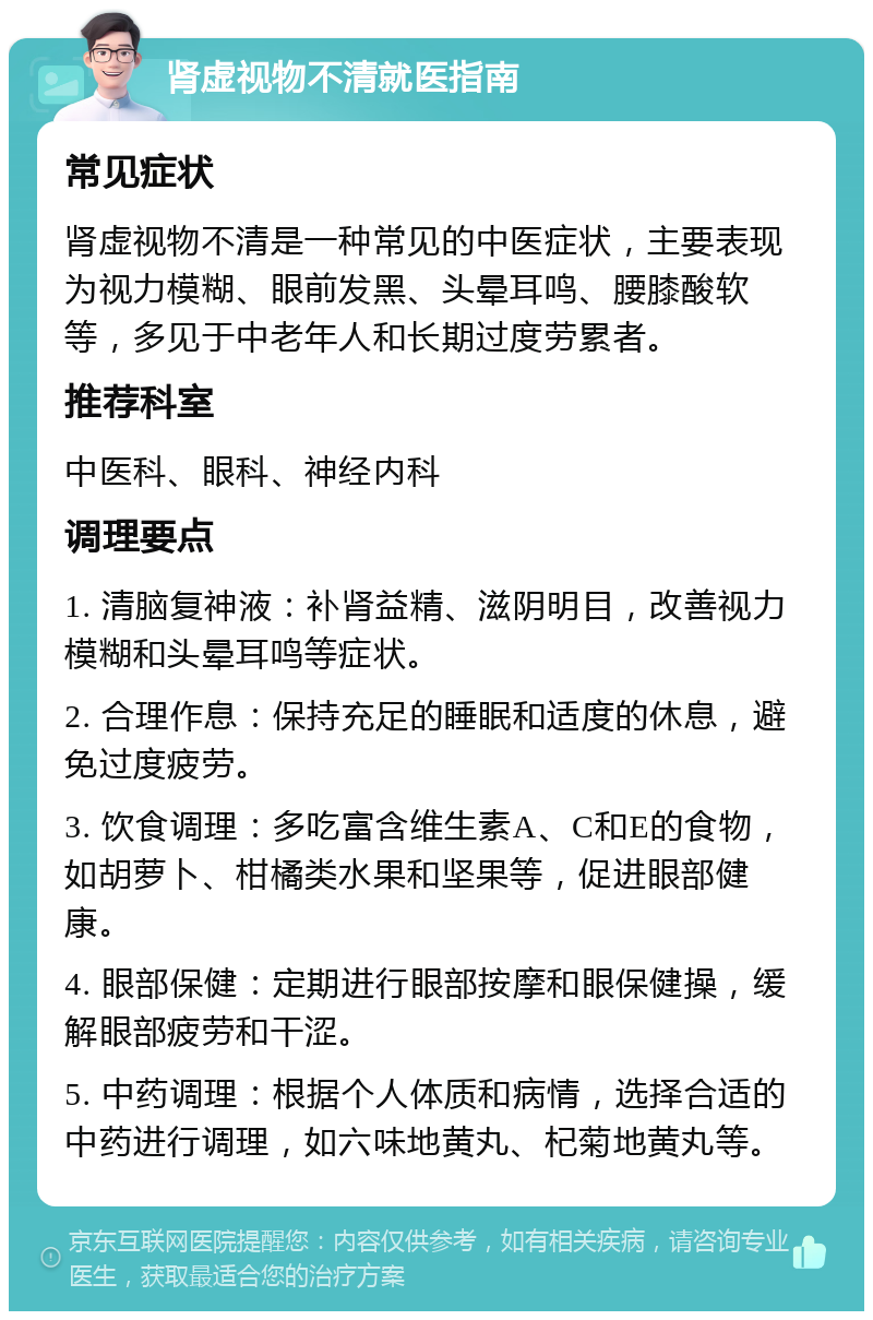 肾虚视物不清就医指南 常见症状 肾虚视物不清是一种常见的中医症状，主要表现为视力模糊、眼前发黑、头晕耳鸣、腰膝酸软等，多见于中老年人和长期过度劳累者。 推荐科室 中医科、眼科、神经内科 调理要点 1. 清脑复神液：补肾益精、滋阴明目，改善视力模糊和头晕耳鸣等症状。 2. 合理作息：保持充足的睡眠和适度的休息，避免过度疲劳。 3. 饮食调理：多吃富含维生素A、C和E的食物，如胡萝卜、柑橘类水果和坚果等，促进眼部健康。 4. 眼部保健：定期进行眼部按摩和眼保健操，缓解眼部疲劳和干涩。 5. 中药调理：根据个人体质和病情，选择合适的中药进行调理，如六味地黄丸、杞菊地黄丸等。