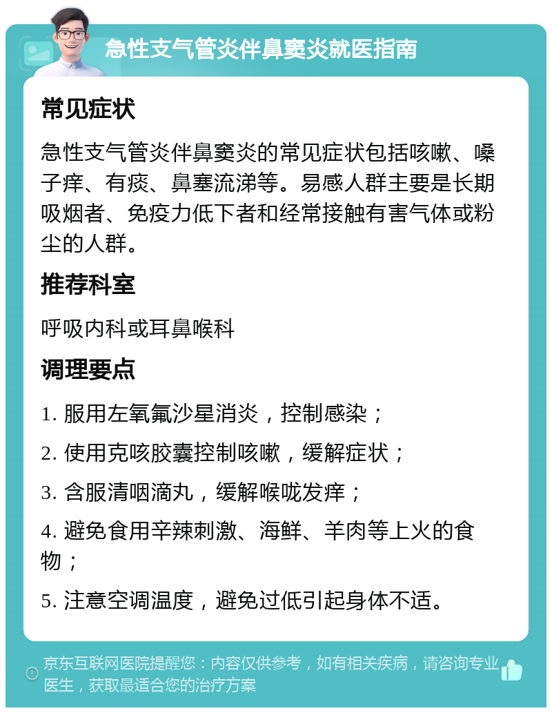 急性支气管炎伴鼻窦炎就医指南 常见症状 急性支气管炎伴鼻窦炎的常见症状包括咳嗽、嗓子痒、有痰、鼻塞流涕等。易感人群主要是长期吸烟者、免疫力低下者和经常接触有害气体或粉尘的人群。 推荐科室 呼吸内科或耳鼻喉科 调理要点 1. 服用左氧氟沙星消炎，控制感染； 2. 使用克咳胶囊控制咳嗽，缓解症状； 3. 含服清咽滴丸，缓解喉咙发痒； 4. 避免食用辛辣刺激、海鲜、羊肉等上火的食物； 5. 注意空调温度，避免过低引起身体不适。