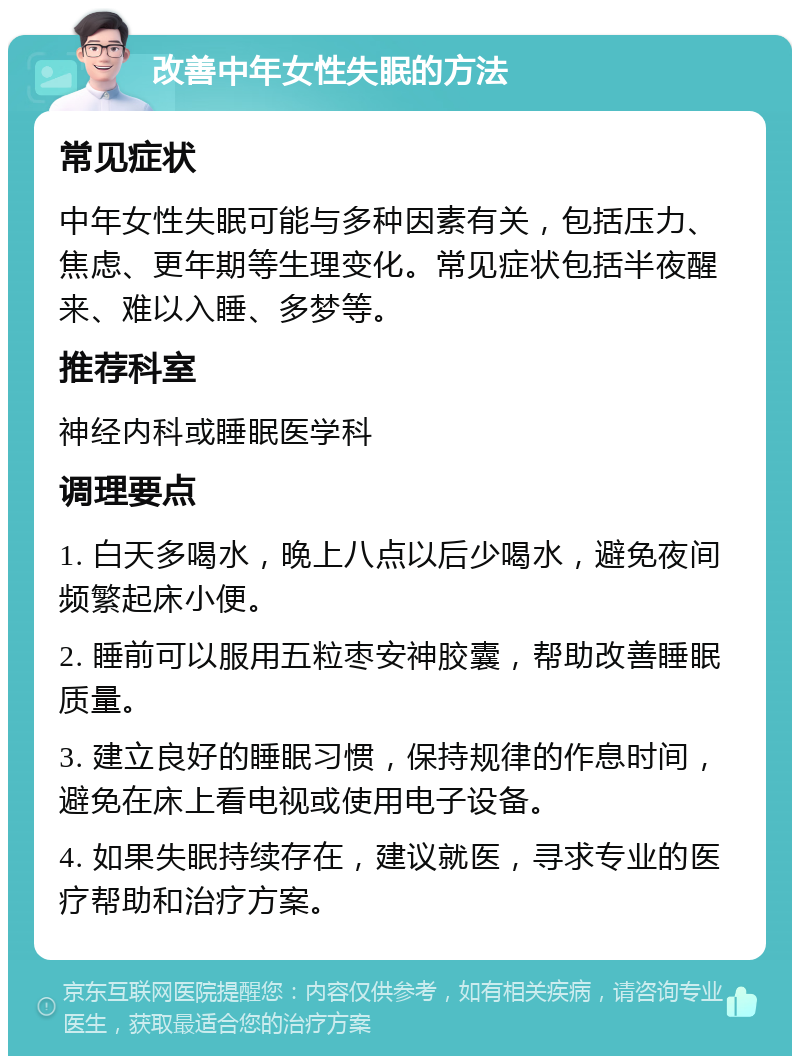 改善中年女性失眠的方法 常见症状 中年女性失眠可能与多种因素有关，包括压力、焦虑、更年期等生理变化。常见症状包括半夜醒来、难以入睡、多梦等。 推荐科室 神经内科或睡眠医学科 调理要点 1. 白天多喝水，晚上八点以后少喝水，避免夜间频繁起床小便。 2. 睡前可以服用五粒枣安神胶囊，帮助改善睡眠质量。 3. 建立良好的睡眠习惯，保持规律的作息时间，避免在床上看电视或使用电子设备。 4. 如果失眠持续存在，建议就医，寻求专业的医疗帮助和治疗方案。