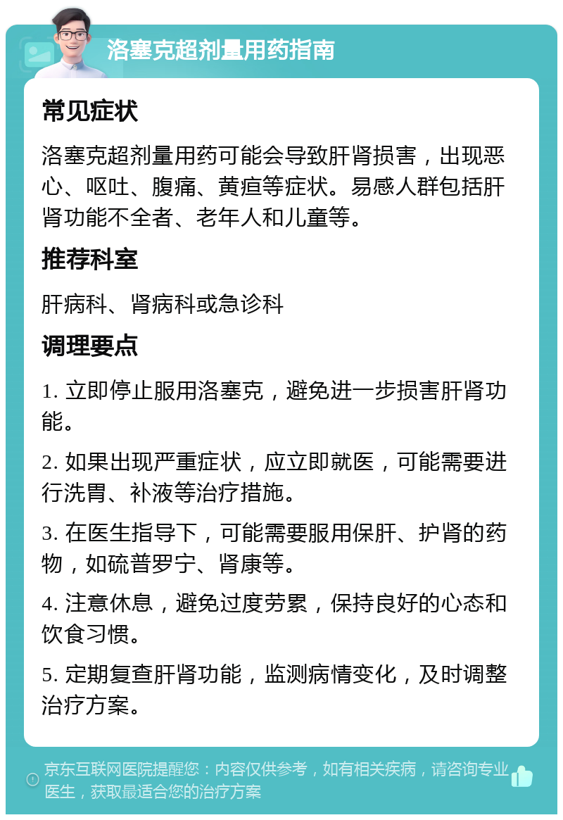 洛塞克超剂量用药指南 常见症状 洛塞克超剂量用药可能会导致肝肾损害，出现恶心、呕吐、腹痛、黄疸等症状。易感人群包括肝肾功能不全者、老年人和儿童等。 推荐科室 肝病科、肾病科或急诊科 调理要点 1. 立即停止服用洛塞克，避免进一步损害肝肾功能。 2. 如果出现严重症状，应立即就医，可能需要进行洗胃、补液等治疗措施。 3. 在医生指导下，可能需要服用保肝、护肾的药物，如硫普罗宁、肾康等。 4. 注意休息，避免过度劳累，保持良好的心态和饮食习惯。 5. 定期复查肝肾功能，监测病情变化，及时调整治疗方案。