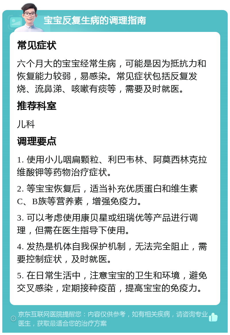 宝宝反复生病的调理指南 常见症状 六个月大的宝宝经常生病，可能是因为抵抗力和恢复能力较弱，易感染。常见症状包括反复发烧、流鼻涕、咳嗽有痰等，需要及时就医。 推荐科室 儿科 调理要点 1. 使用小儿咽扁颗粒、利巴韦林、阿莫西林克拉维酸钾等药物治疗症状。 2. 等宝宝恢复后，适当补充优质蛋白和维生素C、B族等营养素，增强免疫力。 3. 可以考虑使用康贝星或纽瑞优等产品进行调理，但需在医生指导下使用。 4. 发热是机体自我保护机制，无法完全阻止，需要控制症状，及时就医。 5. 在日常生活中，注意宝宝的卫生和环境，避免交叉感染，定期接种疫苗，提高宝宝的免疫力。