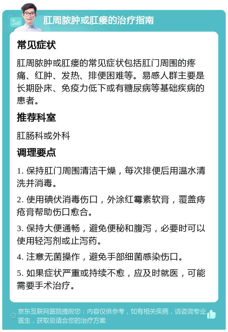 肛周脓肿或肛瘘的治疗指南 常见症状 肛周脓肿或肛瘘的常见症状包括肛门周围的疼痛、红肿、发热、排便困难等。易感人群主要是长期卧床、免疫力低下或有糖尿病等基础疾病的患者。 推荐科室 肛肠科或外科 调理要点 1. 保持肛门周围清洁干燥，每次排便后用温水清洗并消毒。 2. 使用碘伏消毒伤口，外涂红霉素软膏，覆盖痔疮膏帮助伤口愈合。 3. 保持大便通畅，避免便秘和腹泻，必要时可以使用轻泻剂或止泻药。 4. 注意无菌操作，避免手部细菌感染伤口。 5. 如果症状严重或持续不愈，应及时就医，可能需要手术治疗。