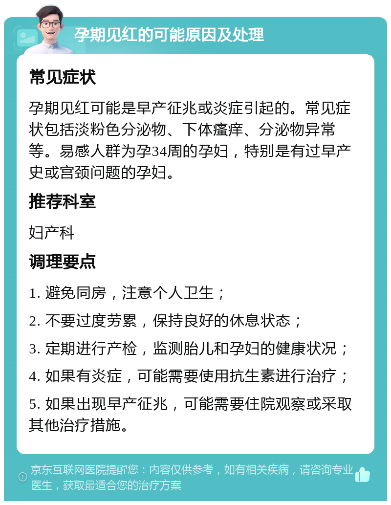 孕期见红的可能原因及处理 常见症状 孕期见红可能是早产征兆或炎症引起的。常见症状包括淡粉色分泌物、下体瘙痒、分泌物异常等。易感人群为孕34周的孕妇，特别是有过早产史或宫颈问题的孕妇。 推荐科室 妇产科 调理要点 1. 避免同房，注意个人卫生； 2. 不要过度劳累，保持良好的休息状态； 3. 定期进行产检，监测胎儿和孕妇的健康状况； 4. 如果有炎症，可能需要使用抗生素进行治疗； 5. 如果出现早产征兆，可能需要住院观察或采取其他治疗措施。