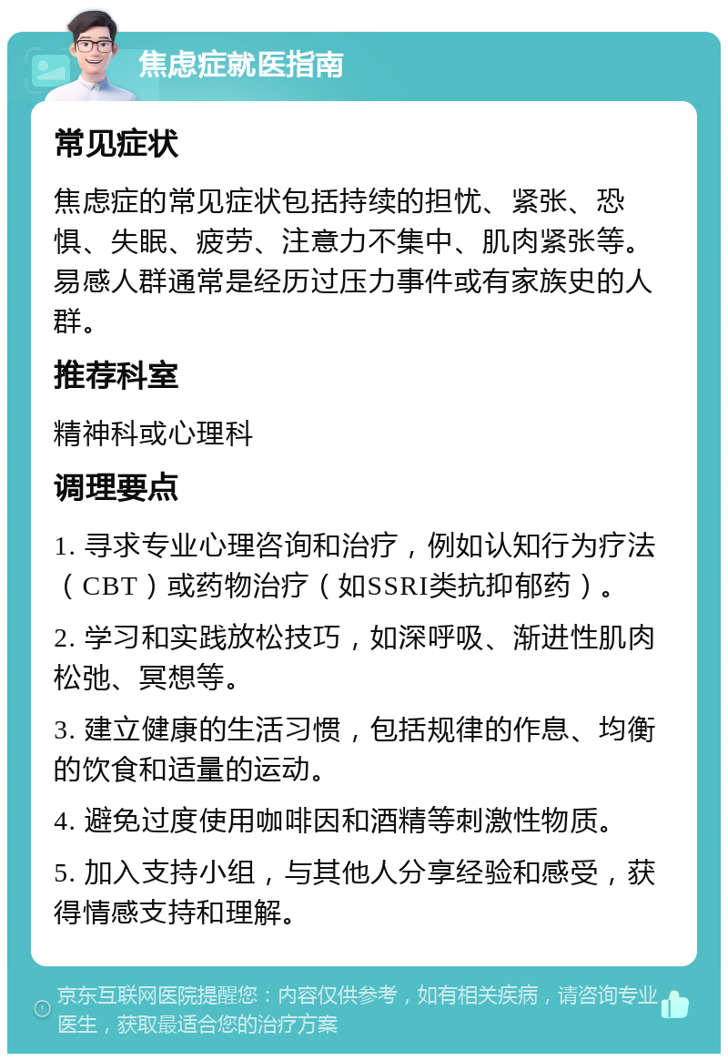 焦虑症就医指南 常见症状 焦虑症的常见症状包括持续的担忧、紧张、恐惧、失眠、疲劳、注意力不集中、肌肉紧张等。易感人群通常是经历过压力事件或有家族史的人群。 推荐科室 精神科或心理科 调理要点 1. 寻求专业心理咨询和治疗，例如认知行为疗法（CBT）或药物治疗（如SSRI类抗抑郁药）。 2. 学习和实践放松技巧，如深呼吸、渐进性肌肉松弛、冥想等。 3. 建立健康的生活习惯，包括规律的作息、均衡的饮食和适量的运动。 4. 避免过度使用咖啡因和酒精等刺激性物质。 5. 加入支持小组，与其他人分享经验和感受，获得情感支持和理解。