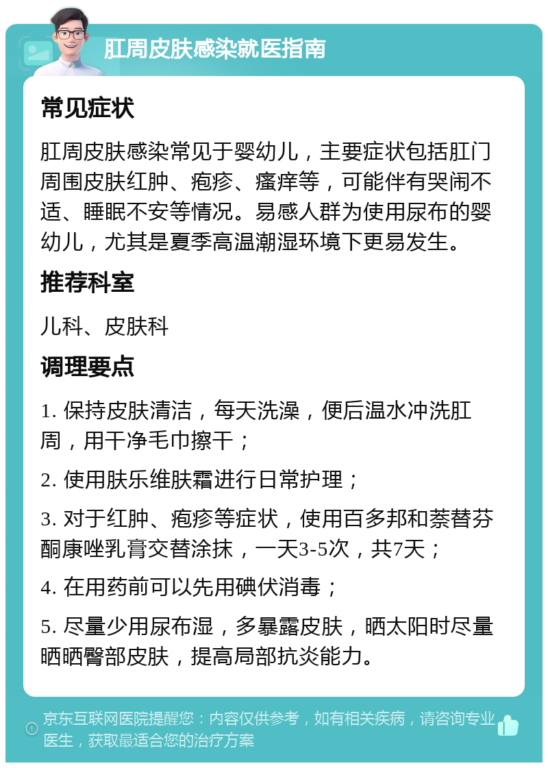 肛周皮肤感染就医指南 常见症状 肛周皮肤感染常见于婴幼儿，主要症状包括肛门周围皮肤红肿、疱疹、瘙痒等，可能伴有哭闹不适、睡眠不安等情况。易感人群为使用尿布的婴幼儿，尤其是夏季高温潮湿环境下更易发生。 推荐科室 儿科、皮肤科 调理要点 1. 保持皮肤清洁，每天洗澡，便后温水冲洗肛周，用干净毛巾擦干； 2. 使用肤乐维肤霜进行日常护理； 3. 对于红肿、疱疹等症状，使用百多邦和萘替芬酮康唑乳膏交替涂抹，一天3-5次，共7天； 4. 在用药前可以先用碘伏消毒； 5. 尽量少用尿布湿，多暴露皮肤，晒太阳时尽量晒晒臀部皮肤，提高局部抗炎能力。