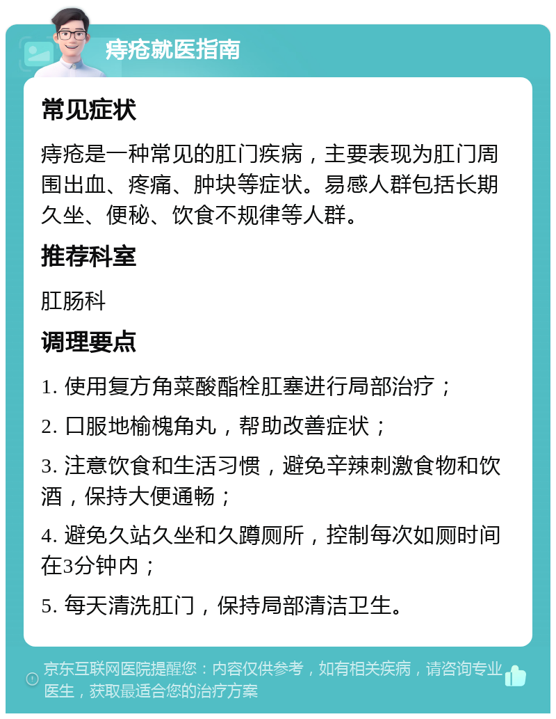 痔疮就医指南 常见症状 痔疮是一种常见的肛门疾病，主要表现为肛门周围出血、疼痛、肿块等症状。易感人群包括长期久坐、便秘、饮食不规律等人群。 推荐科室 肛肠科 调理要点 1. 使用复方角菜酸酯栓肛塞进行局部治疗； 2. 口服地榆槐角丸，帮助改善症状； 3. 注意饮食和生活习惯，避免辛辣刺激食物和饮酒，保持大便通畅； 4. 避免久站久坐和久蹲厕所，控制每次如厕时间在3分钟内； 5. 每天清洗肛门，保持局部清洁卫生。