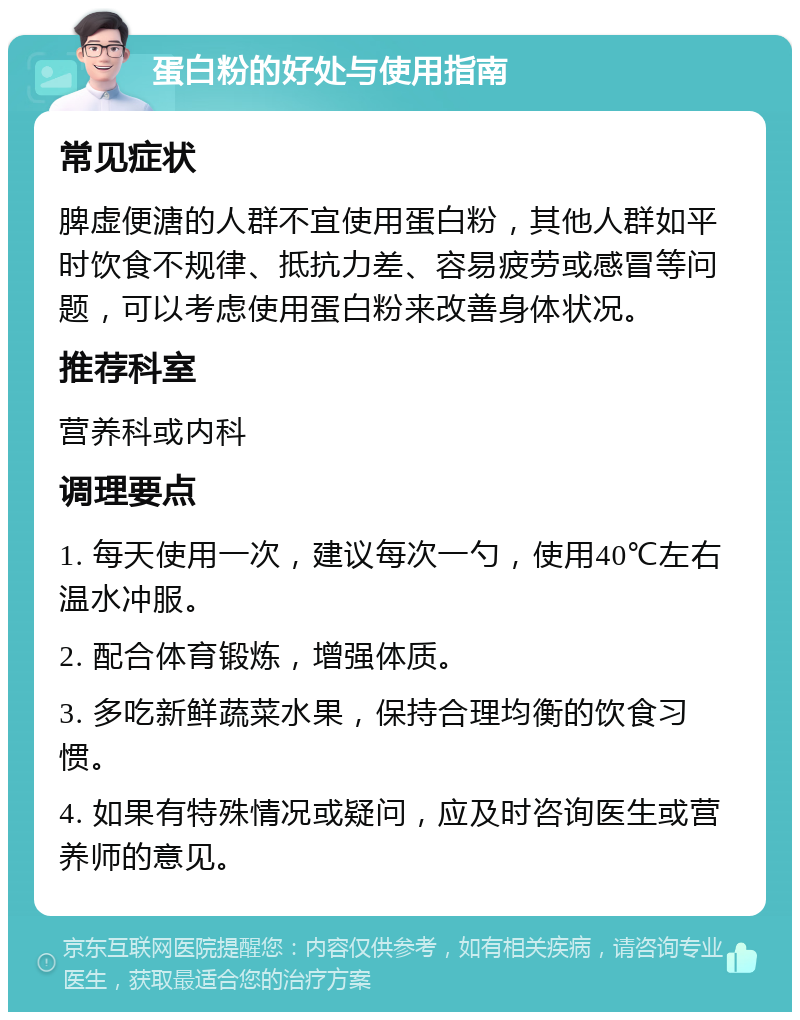 蛋白粉的好处与使用指南 常见症状 脾虚便溏的人群不宜使用蛋白粉，其他人群如平时饮食不规律、抵抗力差、容易疲劳或感冒等问题，可以考虑使用蛋白粉来改善身体状况。 推荐科室 营养科或内科 调理要点 1. 每天使用一次，建议每次一勺，使用40℃左右温水冲服。 2. 配合体育锻炼，增强体质。 3. 多吃新鲜蔬菜水果，保持合理均衡的饮食习惯。 4. 如果有特殊情况或疑问，应及时咨询医生或营养师的意见。