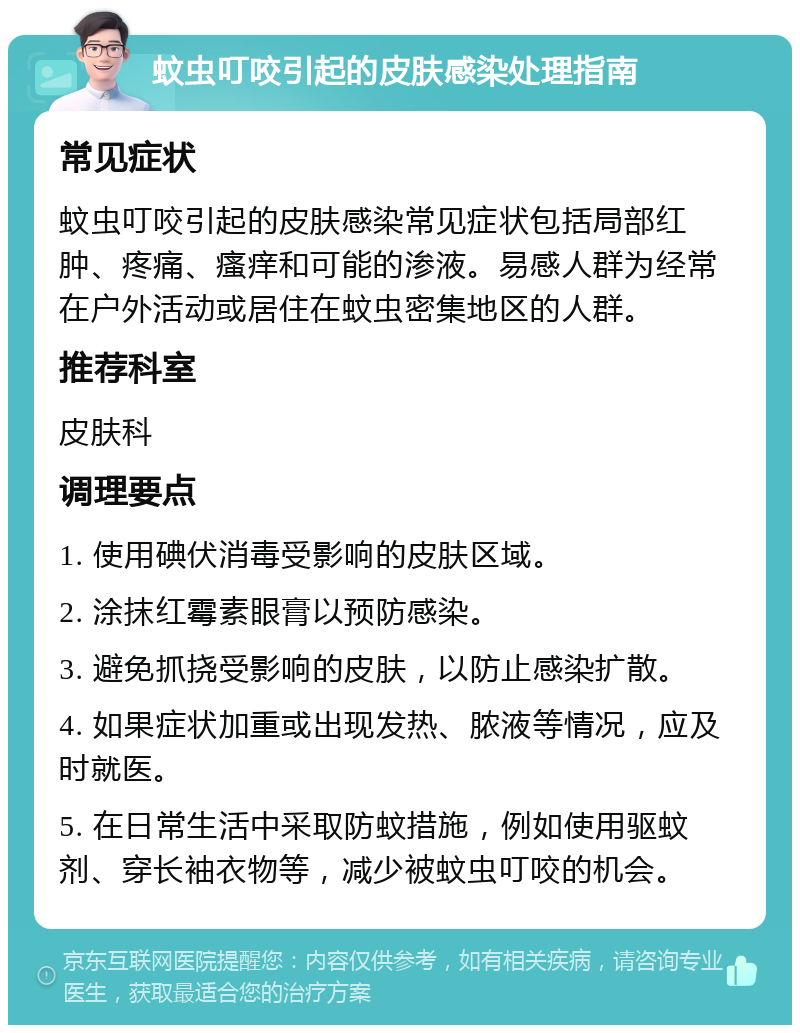 蚊虫叮咬引起的皮肤感染处理指南 常见症状 蚊虫叮咬引起的皮肤感染常见症状包括局部红肿、疼痛、瘙痒和可能的渗液。易感人群为经常在户外活动或居住在蚊虫密集地区的人群。 推荐科室 皮肤科 调理要点 1. 使用碘伏消毒受影响的皮肤区域。 2. 涂抹红霉素眼膏以预防感染。 3. 避免抓挠受影响的皮肤，以防止感染扩散。 4. 如果症状加重或出现发热、脓液等情况，应及时就医。 5. 在日常生活中采取防蚊措施，例如使用驱蚊剂、穿长袖衣物等，减少被蚊虫叮咬的机会。
