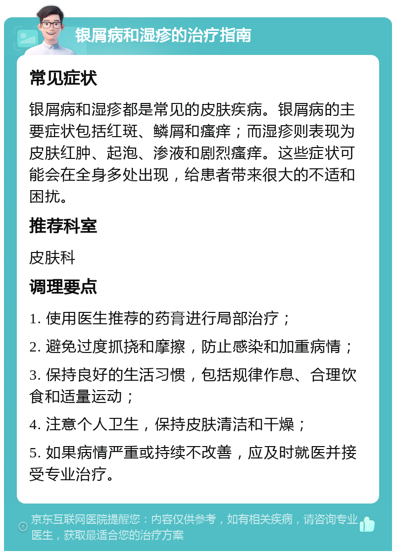 银屑病和湿疹的治疗指南 常见症状 银屑病和湿疹都是常见的皮肤疾病。银屑病的主要症状包括红斑、鳞屑和瘙痒；而湿疹则表现为皮肤红肿、起泡、渗液和剧烈瘙痒。这些症状可能会在全身多处出现，给患者带来很大的不适和困扰。 推荐科室 皮肤科 调理要点 1. 使用医生推荐的药膏进行局部治疗； 2. 避免过度抓挠和摩擦，防止感染和加重病情； 3. 保持良好的生活习惯，包括规律作息、合理饮食和适量运动； 4. 注意个人卫生，保持皮肤清洁和干燥； 5. 如果病情严重或持续不改善，应及时就医并接受专业治疗。