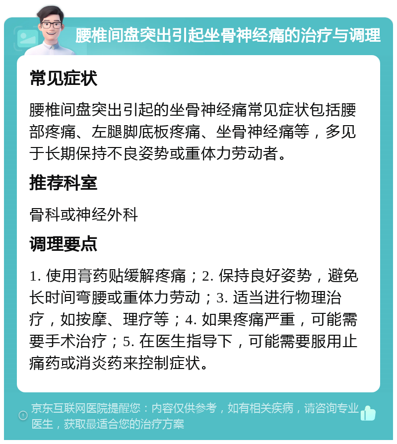 腰椎间盘突出引起坐骨神经痛的治疗与调理 常见症状 腰椎间盘突出引起的坐骨神经痛常见症状包括腰部疼痛、左腿脚底板疼痛、坐骨神经痛等，多见于长期保持不良姿势或重体力劳动者。 推荐科室 骨科或神经外科 调理要点 1. 使用膏药贴缓解疼痛；2. 保持良好姿势，避免长时间弯腰或重体力劳动；3. 适当进行物理治疗，如按摩、理疗等；4. 如果疼痛严重，可能需要手术治疗；5. 在医生指导下，可能需要服用止痛药或消炎药来控制症状。