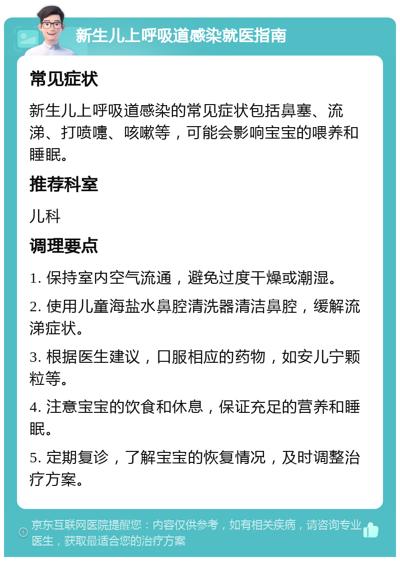 新生儿上呼吸道感染就医指南 常见症状 新生儿上呼吸道感染的常见症状包括鼻塞、流涕、打喷嚏、咳嗽等，可能会影响宝宝的喂养和睡眠。 推荐科室 儿科 调理要点 1. 保持室内空气流通，避免过度干燥或潮湿。 2. 使用儿童海盐水鼻腔清洗器清洁鼻腔，缓解流涕症状。 3. 根据医生建议，口服相应的药物，如安儿宁颗粒等。 4. 注意宝宝的饮食和休息，保证充足的营养和睡眠。 5. 定期复诊，了解宝宝的恢复情况，及时调整治疗方案。