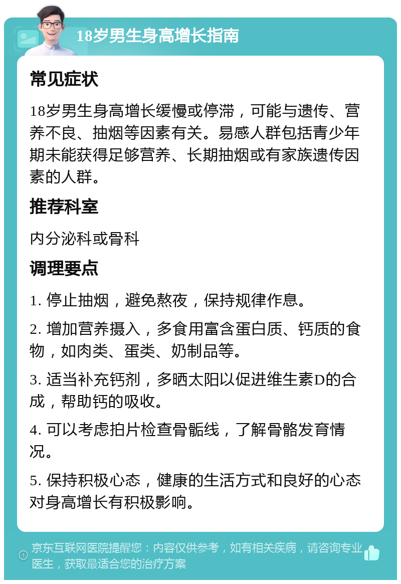 18岁男生身高增长指南 常见症状 18岁男生身高增长缓慢或停滞，可能与遗传、营养不良、抽烟等因素有关。易感人群包括青少年期未能获得足够营养、长期抽烟或有家族遗传因素的人群。 推荐科室 内分泌科或骨科 调理要点 1. 停止抽烟，避免熬夜，保持规律作息。 2. 增加营养摄入，多食用富含蛋白质、钙质的食物，如肉类、蛋类、奶制品等。 3. 适当补充钙剂，多晒太阳以促进维生素D的合成，帮助钙的吸收。 4. 可以考虑拍片检查骨骺线，了解骨骼发育情况。 5. 保持积极心态，健康的生活方式和良好的心态对身高增长有积极影响。