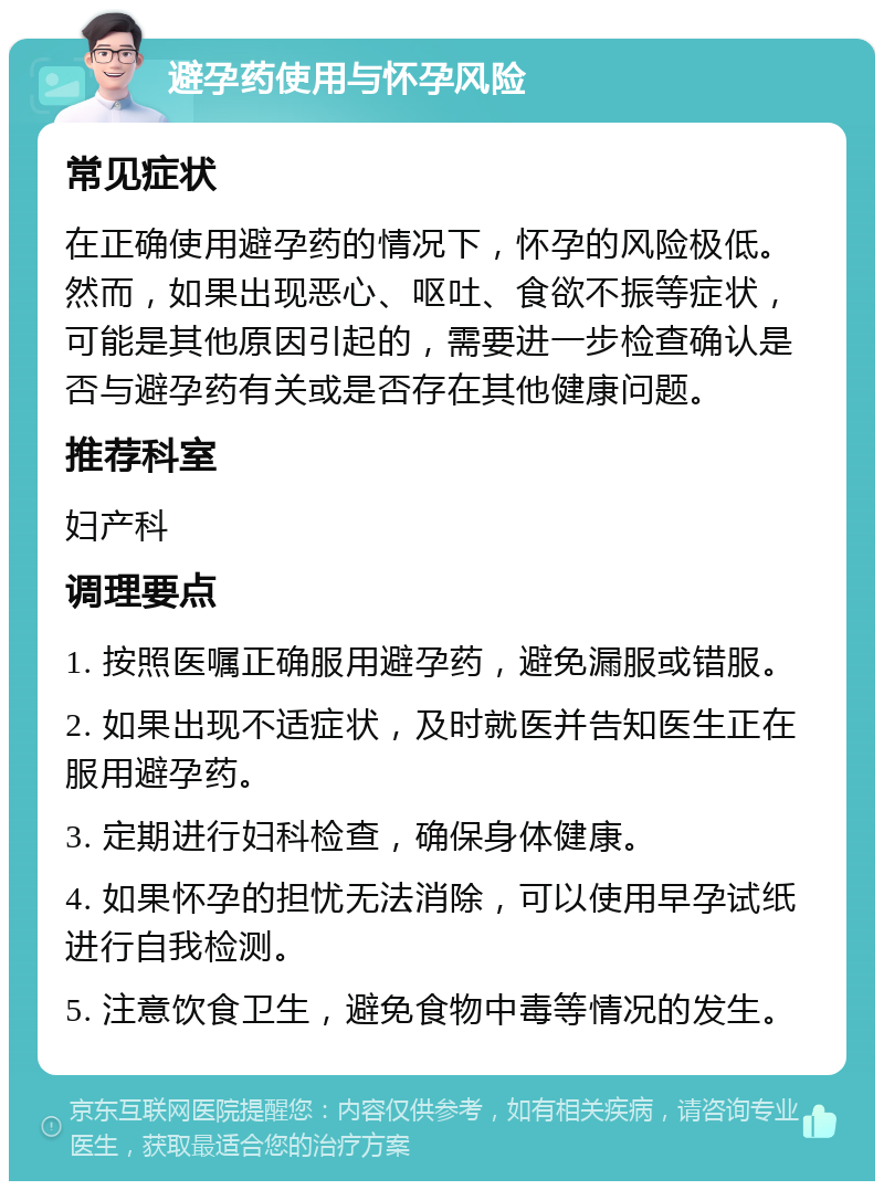 避孕药使用与怀孕风险 常见症状 在正确使用避孕药的情况下，怀孕的风险极低。然而，如果出现恶心、呕吐、食欲不振等症状，可能是其他原因引起的，需要进一步检查确认是否与避孕药有关或是否存在其他健康问题。 推荐科室 妇产科 调理要点 1. 按照医嘱正确服用避孕药，避免漏服或错服。 2. 如果出现不适症状，及时就医并告知医生正在服用避孕药。 3. 定期进行妇科检查，确保身体健康。 4. 如果怀孕的担忧无法消除，可以使用早孕试纸进行自我检测。 5. 注意饮食卫生，避免食物中毒等情况的发生。