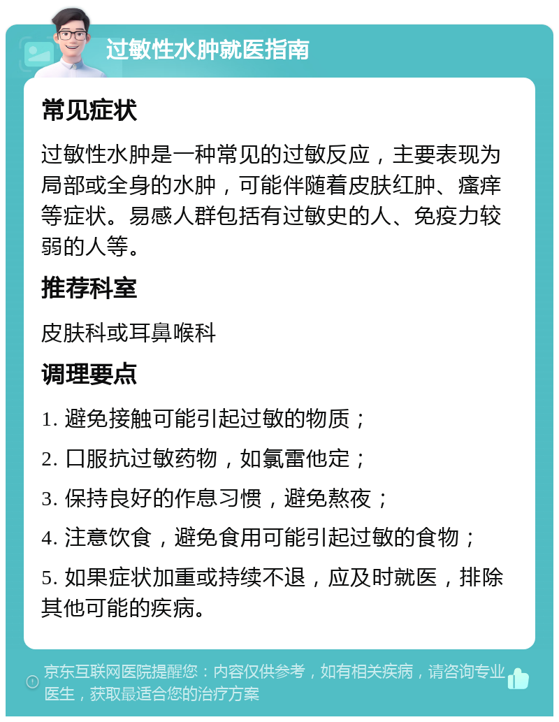 过敏性水肿就医指南 常见症状 过敏性水肿是一种常见的过敏反应，主要表现为局部或全身的水肿，可能伴随着皮肤红肿、瘙痒等症状。易感人群包括有过敏史的人、免疫力较弱的人等。 推荐科室 皮肤科或耳鼻喉科 调理要点 1. 避免接触可能引起过敏的物质； 2. 口服抗过敏药物，如氯雷他定； 3. 保持良好的作息习惯，避免熬夜； 4. 注意饮食，避免食用可能引起过敏的食物； 5. 如果症状加重或持续不退，应及时就医，排除其他可能的疾病。