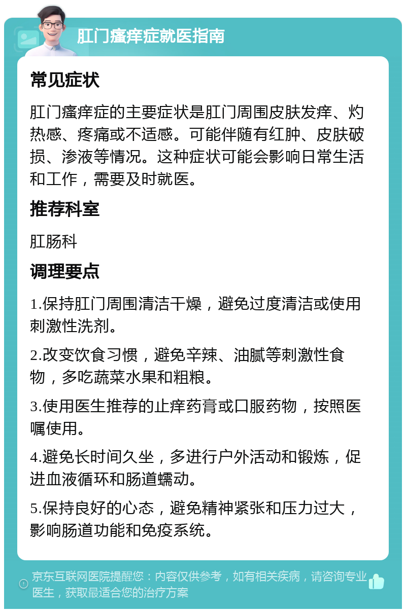 肛门瘙痒症就医指南 常见症状 肛门瘙痒症的主要症状是肛门周围皮肤发痒、灼热感、疼痛或不适感。可能伴随有红肿、皮肤破损、渗液等情况。这种症状可能会影响日常生活和工作，需要及时就医。 推荐科室 肛肠科 调理要点 1.保持肛门周围清洁干燥，避免过度清洁或使用刺激性洗剂。 2.改变饮食习惯，避免辛辣、油腻等刺激性食物，多吃蔬菜水果和粗粮。 3.使用医生推荐的止痒药膏或口服药物，按照医嘱使用。 4.避免长时间久坐，多进行户外活动和锻炼，促进血液循环和肠道蠕动。 5.保持良好的心态，避免精神紧张和压力过大，影响肠道功能和免疫系统。