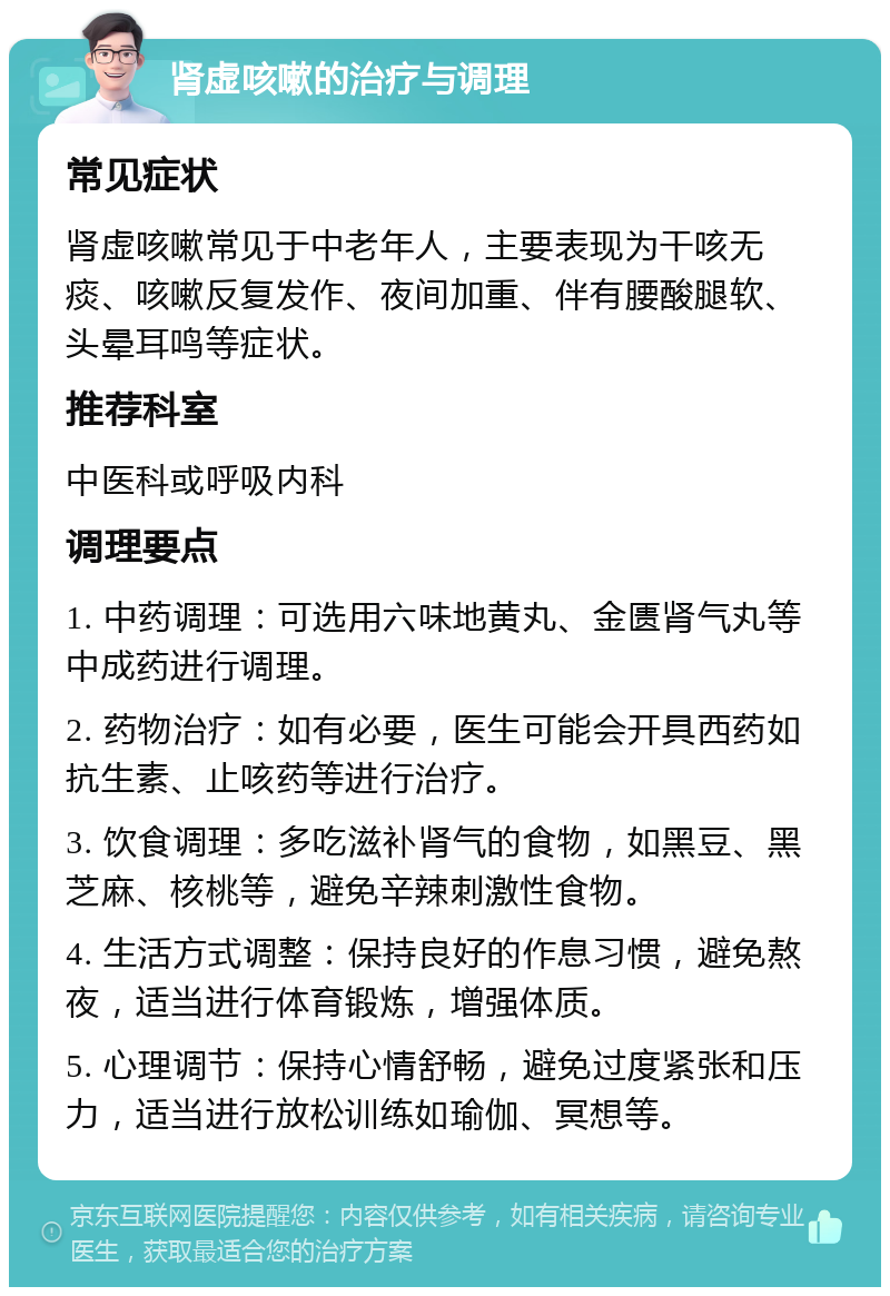 肾虚咳嗽的治疗与调理 常见症状 肾虚咳嗽常见于中老年人，主要表现为干咳无痰、咳嗽反复发作、夜间加重、伴有腰酸腿软、头晕耳鸣等症状。 推荐科室 中医科或呼吸内科 调理要点 1. 中药调理：可选用六味地黄丸、金匮肾气丸等中成药进行调理。 2. 药物治疗：如有必要，医生可能会开具西药如抗生素、止咳药等进行治疗。 3. 饮食调理：多吃滋补肾气的食物，如黑豆、黑芝麻、核桃等，避免辛辣刺激性食物。 4. 生活方式调整：保持良好的作息习惯，避免熬夜，适当进行体育锻炼，增强体质。 5. 心理调节：保持心情舒畅，避免过度紧张和压力，适当进行放松训练如瑜伽、冥想等。