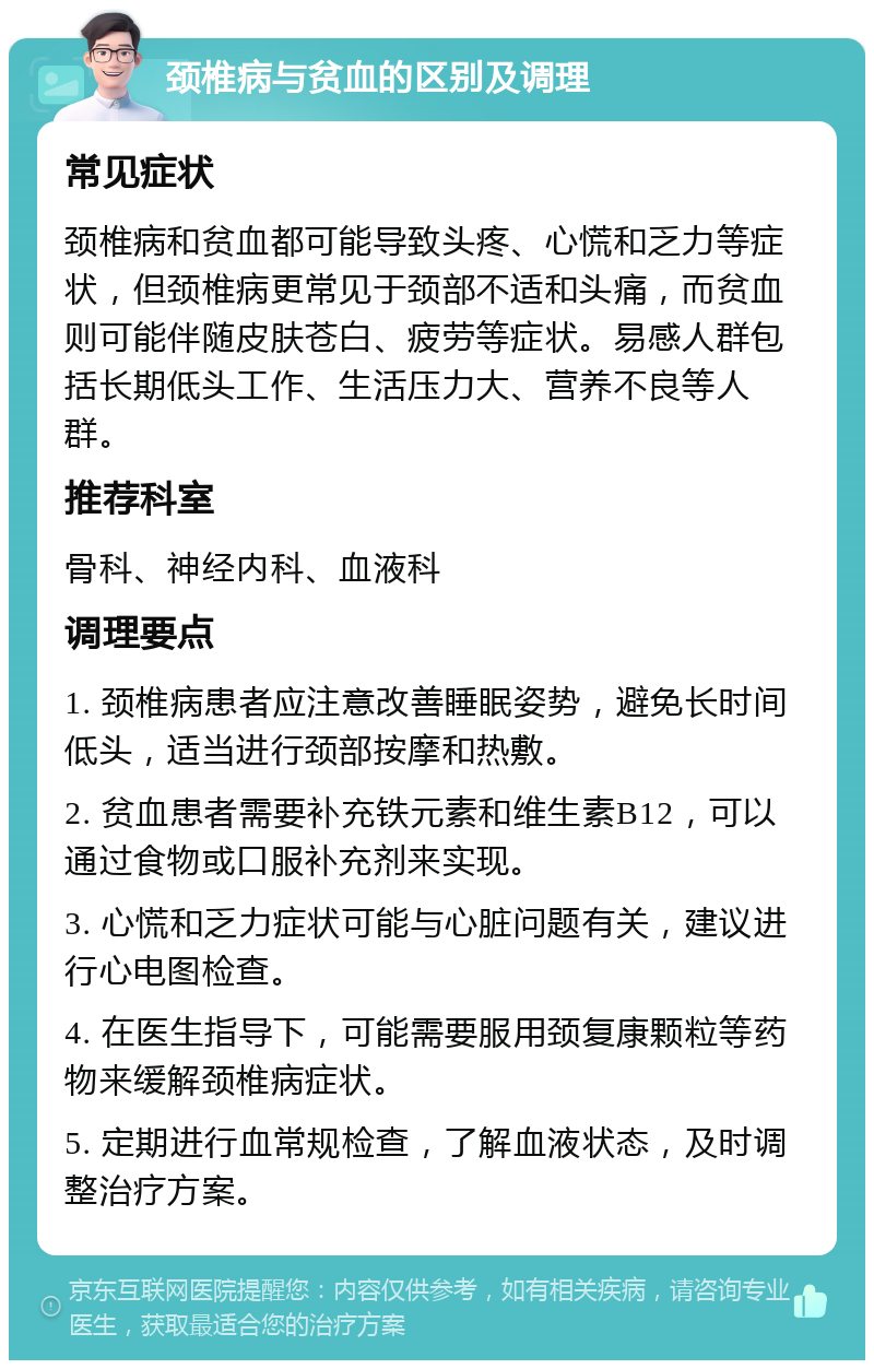 颈椎病与贫血的区别及调理 常见症状 颈椎病和贫血都可能导致头疼、心慌和乏力等症状，但颈椎病更常见于颈部不适和头痛，而贫血则可能伴随皮肤苍白、疲劳等症状。易感人群包括长期低头工作、生活压力大、营养不良等人群。 推荐科室 骨科、神经内科、血液科 调理要点 1. 颈椎病患者应注意改善睡眠姿势，避免长时间低头，适当进行颈部按摩和热敷。 2. 贫血患者需要补充铁元素和维生素B12，可以通过食物或口服补充剂来实现。 3. 心慌和乏力症状可能与心脏问题有关，建议进行心电图检查。 4. 在医生指导下，可能需要服用颈复康颗粒等药物来缓解颈椎病症状。 5. 定期进行血常规检查，了解血液状态，及时调整治疗方案。