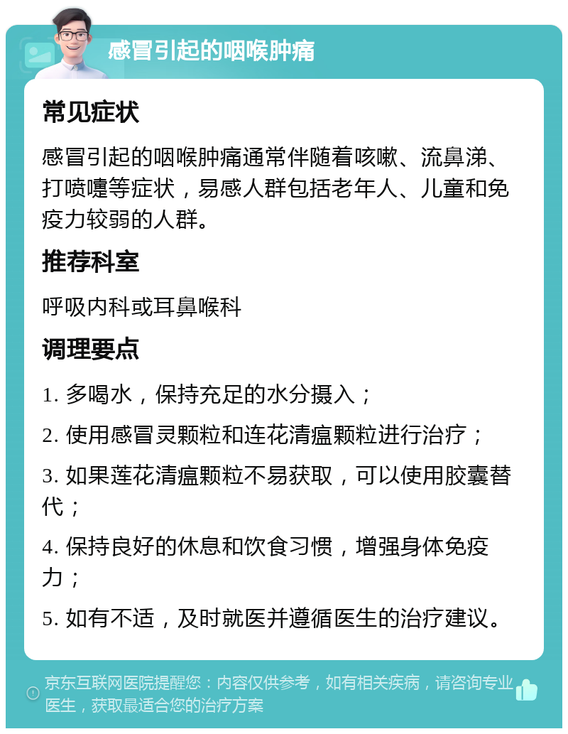 感冒引起的咽喉肿痛 常见症状 感冒引起的咽喉肿痛通常伴随着咳嗽、流鼻涕、打喷嚏等症状，易感人群包括老年人、儿童和免疫力较弱的人群。 推荐科室 呼吸内科或耳鼻喉科 调理要点 1. 多喝水，保持充足的水分摄入； 2. 使用感冒灵颗粒和连花清瘟颗粒进行治疗； 3. 如果莲花清瘟颗粒不易获取，可以使用胶囊替代； 4. 保持良好的休息和饮食习惯，增强身体免疫力； 5. 如有不适，及时就医并遵循医生的治疗建议。