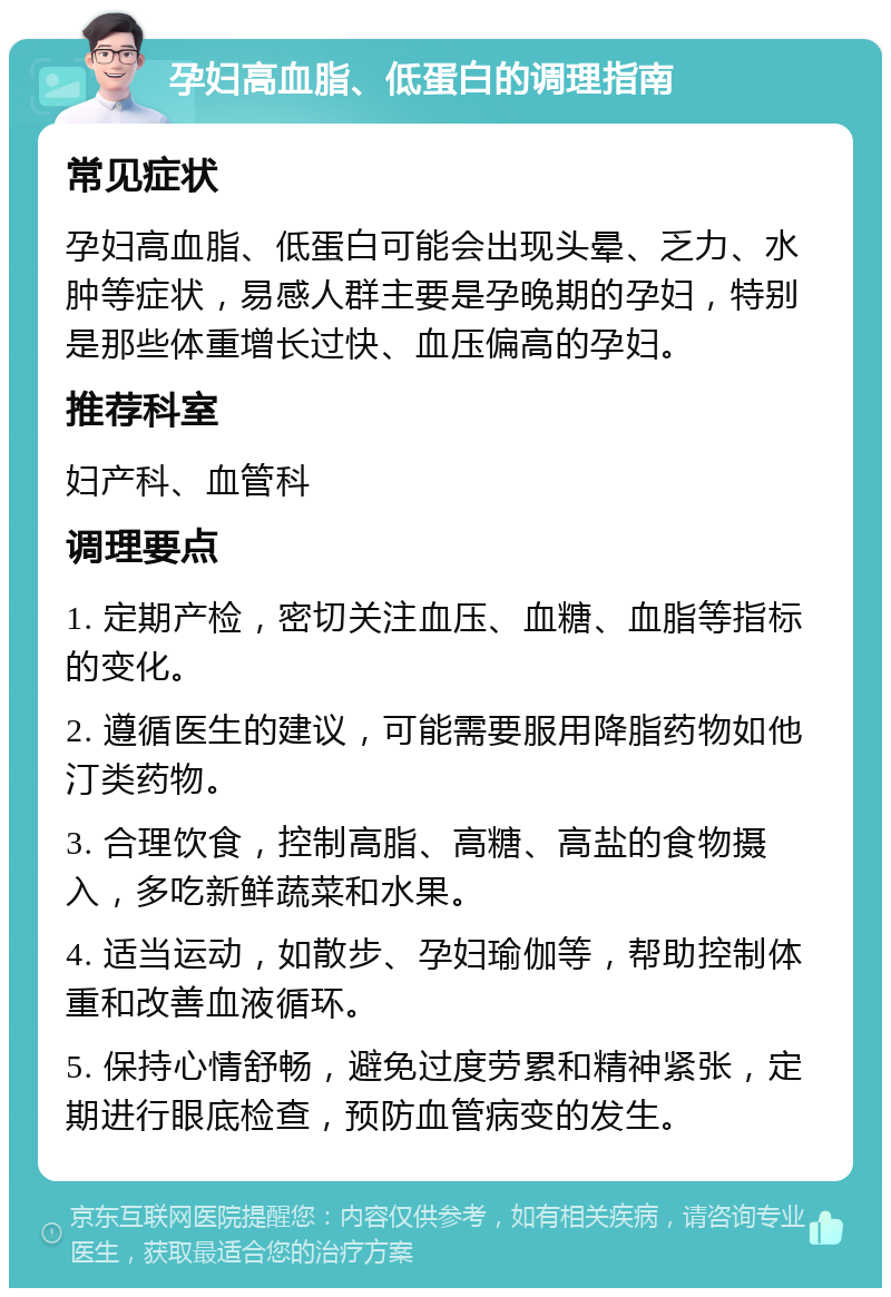 孕妇高血脂、低蛋白的调理指南 常见症状 孕妇高血脂、低蛋白可能会出现头晕、乏力、水肿等症状，易感人群主要是孕晚期的孕妇，特别是那些体重增长过快、血压偏高的孕妇。 推荐科室 妇产科、血管科 调理要点 1. 定期产检，密切关注血压、血糖、血脂等指标的变化。 2. 遵循医生的建议，可能需要服用降脂药物如他汀类药物。 3. 合理饮食，控制高脂、高糖、高盐的食物摄入，多吃新鲜蔬菜和水果。 4. 适当运动，如散步、孕妇瑜伽等，帮助控制体重和改善血液循环。 5. 保持心情舒畅，避免过度劳累和精神紧张，定期进行眼底检查，预防血管病变的发生。