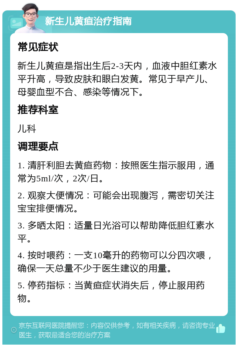 新生儿黄疸治疗指南 常见症状 新生儿黄疸是指出生后2-3天内，血液中胆红素水平升高，导致皮肤和眼白发黄。常见于早产儿、母婴血型不合、感染等情况下。 推荐科室 儿科 调理要点 1. 清肝利胆去黄疸药物：按照医生指示服用，通常为5ml/次，2次/日。 2. 观察大便情况：可能会出现腹泻，需密切关注宝宝排便情况。 3. 多晒太阳：适量日光浴可以帮助降低胆红素水平。 4. 按时喂药：一支10毫升的药物可以分四次喂，确保一天总量不少于医生建议的用量。 5. 停药指标：当黄疸症状消失后，停止服用药物。