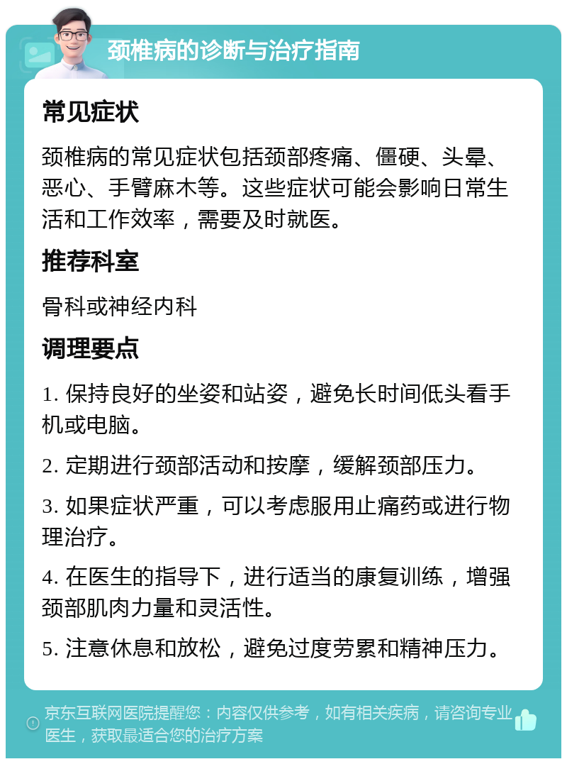 颈椎病的诊断与治疗指南 常见症状 颈椎病的常见症状包括颈部疼痛、僵硬、头晕、恶心、手臂麻木等。这些症状可能会影响日常生活和工作效率，需要及时就医。 推荐科室 骨科或神经内科 调理要点 1. 保持良好的坐姿和站姿，避免长时间低头看手机或电脑。 2. 定期进行颈部活动和按摩，缓解颈部压力。 3. 如果症状严重，可以考虑服用止痛药或进行物理治疗。 4. 在医生的指导下，进行适当的康复训练，增强颈部肌肉力量和灵活性。 5. 注意休息和放松，避免过度劳累和精神压力。