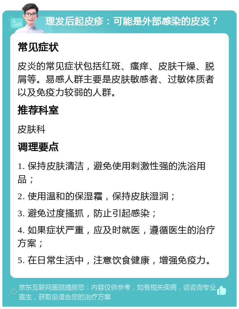 理发后起皮疹：可能是外部感染的皮炎？ 常见症状 皮炎的常见症状包括红斑、瘙痒、皮肤干燥、脱屑等。易感人群主要是皮肤敏感者、过敏体质者以及免疫力较弱的人群。 推荐科室 皮肤科 调理要点 1. 保持皮肤清洁，避免使用刺激性强的洗浴用品； 2. 使用温和的保湿霜，保持皮肤湿润； 3. 避免过度搔抓，防止引起感染； 4. 如果症状严重，应及时就医，遵循医生的治疗方案； 5. 在日常生活中，注意饮食健康，增强免疫力。