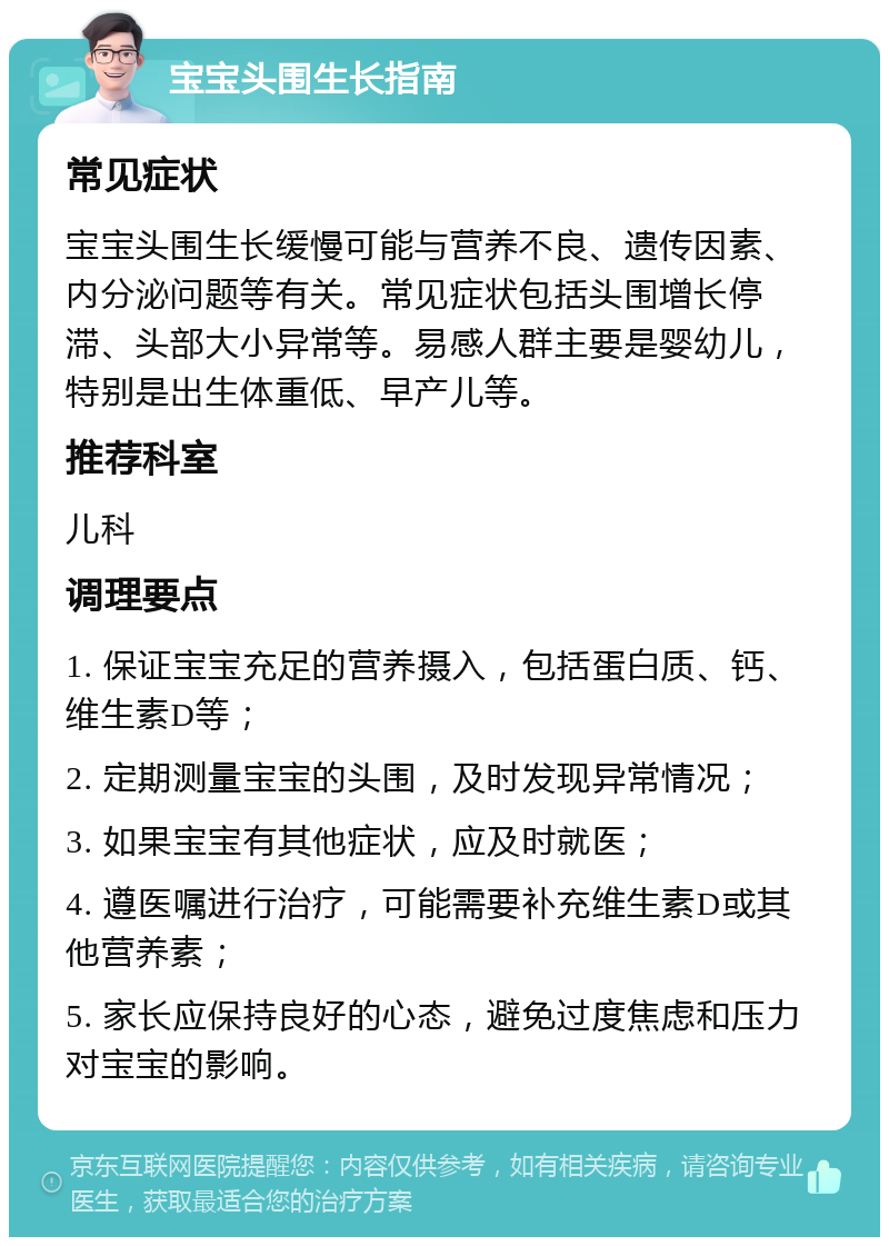 宝宝头围生长指南 常见症状 宝宝头围生长缓慢可能与营养不良、遗传因素、内分泌问题等有关。常见症状包括头围增长停滞、头部大小异常等。易感人群主要是婴幼儿，特别是出生体重低、早产儿等。 推荐科室 儿科 调理要点 1. 保证宝宝充足的营养摄入，包括蛋白质、钙、维生素D等； 2. 定期测量宝宝的头围，及时发现异常情况； 3. 如果宝宝有其他症状，应及时就医； 4. 遵医嘱进行治疗，可能需要补充维生素D或其他营养素； 5. 家长应保持良好的心态，避免过度焦虑和压力对宝宝的影响。