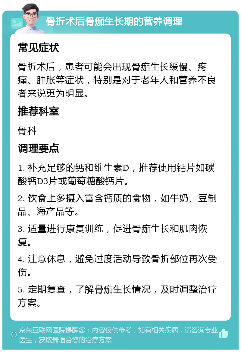 骨折术后骨痂生长期的营养调理 常见症状 骨折术后，患者可能会出现骨痂生长缓慢、疼痛、肿胀等症状，特别是对于老年人和营养不良者来说更为明显。 推荐科室 骨科 调理要点 1. 补充足够的钙和维生素D，推荐使用钙片如碳酸钙D3片或葡萄糖酸钙片。 2. 饮食上多摄入富含钙质的食物，如牛奶、豆制品、海产品等。 3. 适量进行康复训练，促进骨痂生长和肌肉恢复。 4. 注意休息，避免过度活动导致骨折部位再次受伤。 5. 定期复查，了解骨痂生长情况，及时调整治疗方案。