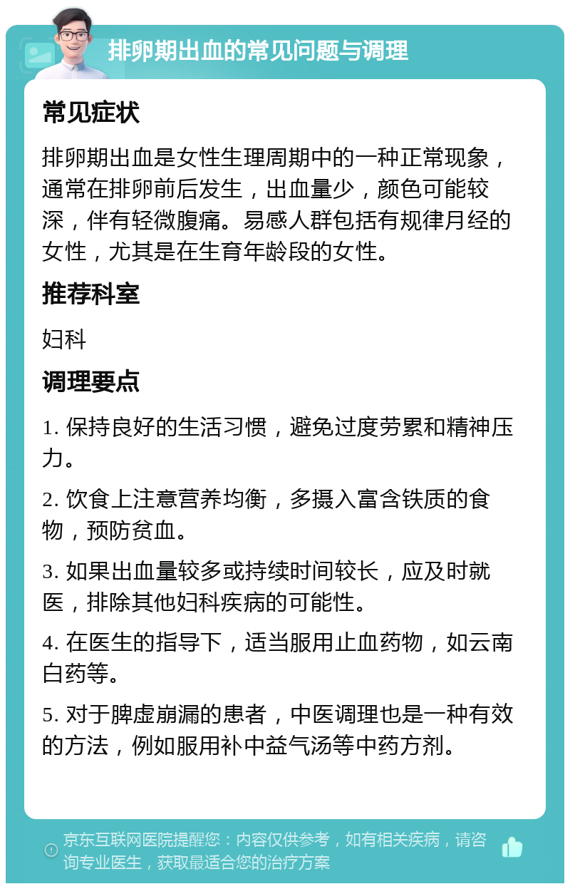 排卵期出血的常见问题与调理 常见症状 排卵期出血是女性生理周期中的一种正常现象，通常在排卵前后发生，出血量少，颜色可能较深，伴有轻微腹痛。易感人群包括有规律月经的女性，尤其是在生育年龄段的女性。 推荐科室 妇科 调理要点 1. 保持良好的生活习惯，避免过度劳累和精神压力。 2. 饮食上注意营养均衡，多摄入富含铁质的食物，预防贫血。 3. 如果出血量较多或持续时间较长，应及时就医，排除其他妇科疾病的可能性。 4. 在医生的指导下，适当服用止血药物，如云南白药等。 5. 对于脾虚崩漏的患者，中医调理也是一种有效的方法，例如服用补中益气汤等中药方剂。