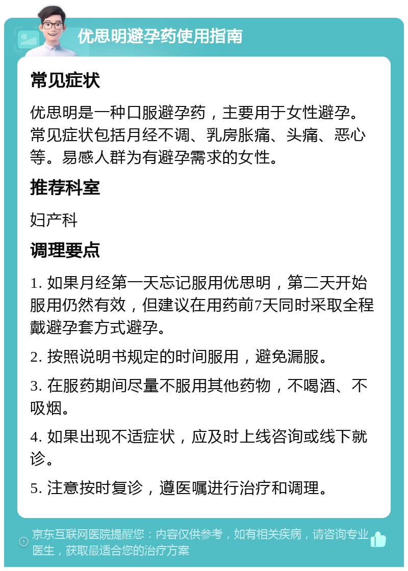 优思明避孕药使用指南 常见症状 优思明是一种口服避孕药，主要用于女性避孕。常见症状包括月经不调、乳房胀痛、头痛、恶心等。易感人群为有避孕需求的女性。 推荐科室 妇产科 调理要点 1. 如果月经第一天忘记服用优思明，第二天开始服用仍然有效，但建议在用药前7天同时采取全程戴避孕套方式避孕。 2. 按照说明书规定的时间服用，避免漏服。 3. 在服药期间尽量不服用其他药物，不喝酒、不吸烟。 4. 如果出现不适症状，应及时上线咨询或线下就诊。 5. 注意按时复诊，遵医嘱进行治疗和调理。