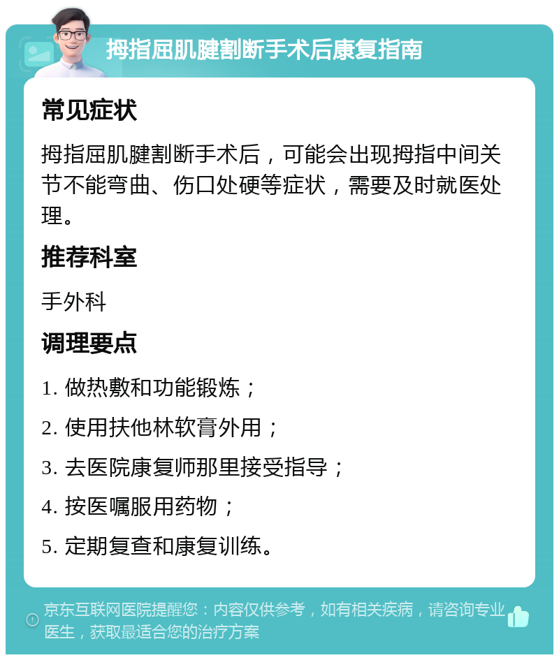 拇指屈肌腱割断手术后康复指南 常见症状 拇指屈肌腱割断手术后，可能会出现拇指中间关节不能弯曲、伤口处硬等症状，需要及时就医处理。 推荐科室 手外科 调理要点 1. 做热敷和功能锻炼； 2. 使用扶他林软膏外用； 3. 去医院康复师那里接受指导； 4. 按医嘱服用药物； 5. 定期复查和康复训练。