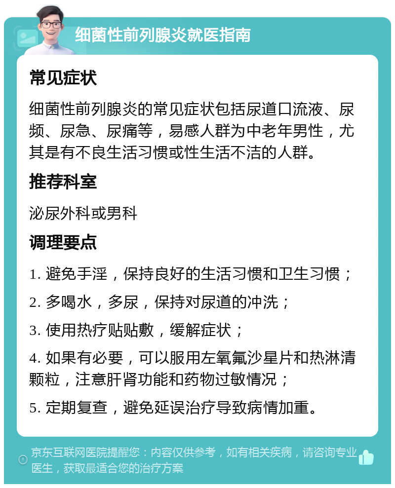 细菌性前列腺炎就医指南 常见症状 细菌性前列腺炎的常见症状包括尿道口流液、尿频、尿急、尿痛等，易感人群为中老年男性，尤其是有不良生活习惯或性生活不洁的人群。 推荐科室 泌尿外科或男科 调理要点 1. 避免手淫，保持良好的生活习惯和卫生习惯； 2. 多喝水，多尿，保持对尿道的冲洗； 3. 使用热疗贴贴敷，缓解症状； 4. 如果有必要，可以服用左氧氟沙星片和热淋清颗粒，注意肝肾功能和药物过敏情况； 5. 定期复查，避免延误治疗导致病情加重。