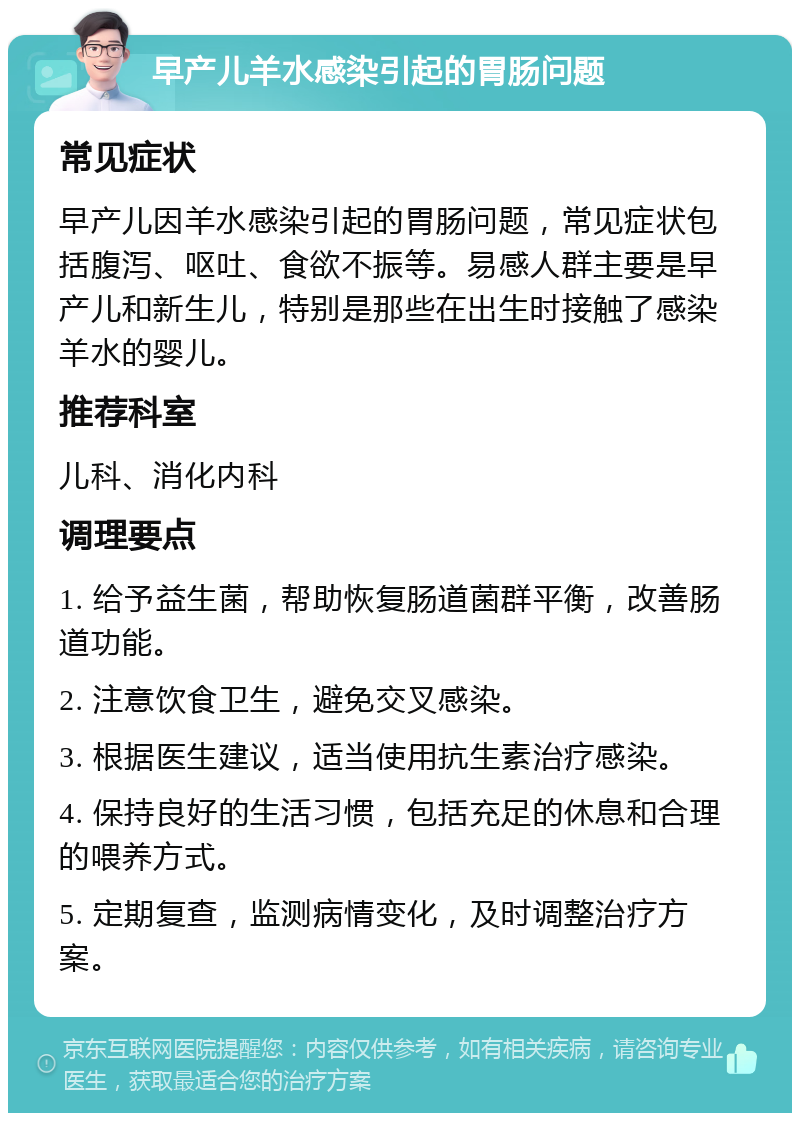 早产儿羊水感染引起的胃肠问题 常见症状 早产儿因羊水感染引起的胃肠问题，常见症状包括腹泻、呕吐、食欲不振等。易感人群主要是早产儿和新生儿，特别是那些在出生时接触了感染羊水的婴儿。 推荐科室 儿科、消化内科 调理要点 1. 给予益生菌，帮助恢复肠道菌群平衡，改善肠道功能。 2. 注意饮食卫生，避免交叉感染。 3. 根据医生建议，适当使用抗生素治疗感染。 4. 保持良好的生活习惯，包括充足的休息和合理的喂养方式。 5. 定期复查，监测病情变化，及时调整治疗方案。