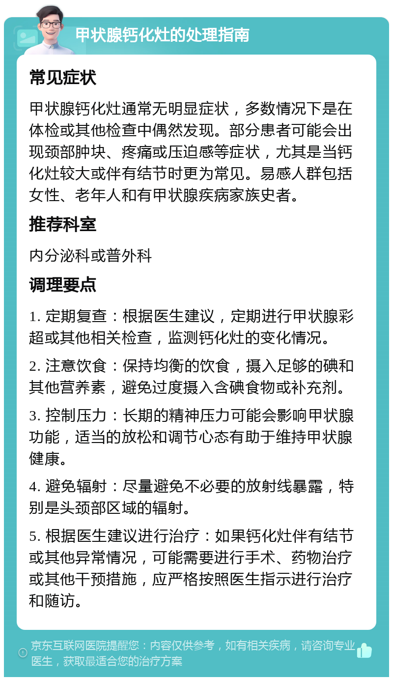 甲状腺钙化灶的处理指南 常见症状 甲状腺钙化灶通常无明显症状，多数情况下是在体检或其他检查中偶然发现。部分患者可能会出现颈部肿块、疼痛或压迫感等症状，尤其是当钙化灶较大或伴有结节时更为常见。易感人群包括女性、老年人和有甲状腺疾病家族史者。 推荐科室 内分泌科或普外科 调理要点 1. 定期复查：根据医生建议，定期进行甲状腺彩超或其他相关检查，监测钙化灶的变化情况。 2. 注意饮食：保持均衡的饮食，摄入足够的碘和其他营养素，避免过度摄入含碘食物或补充剂。 3. 控制压力：长期的精神压力可能会影响甲状腺功能，适当的放松和调节心态有助于维持甲状腺健康。 4. 避免辐射：尽量避免不必要的放射线暴露，特别是头颈部区域的辐射。 5. 根据医生建议进行治疗：如果钙化灶伴有结节或其他异常情况，可能需要进行手术、药物治疗或其他干预措施，应严格按照医生指示进行治疗和随访。