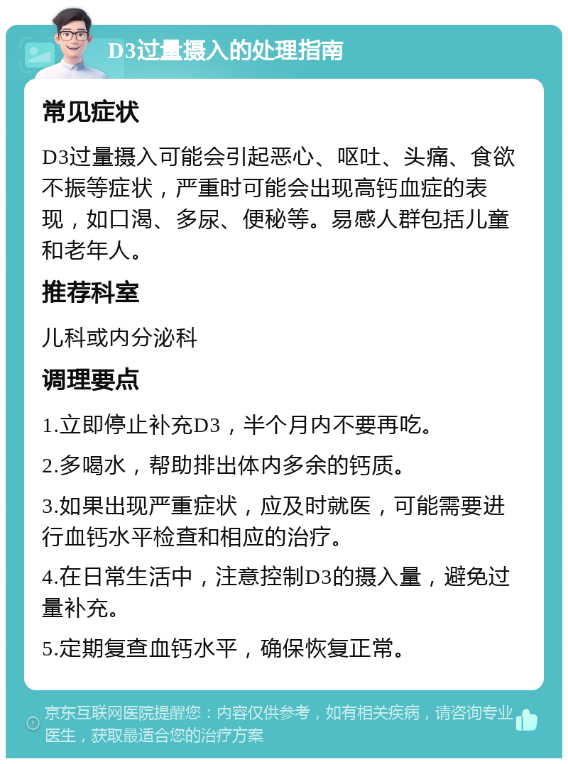 D3过量摄入的处理指南 常见症状 D3过量摄入可能会引起恶心、呕吐、头痛、食欲不振等症状，严重时可能会出现高钙血症的表现，如口渴、多尿、便秘等。易感人群包括儿童和老年人。 推荐科室 儿科或内分泌科 调理要点 1.立即停止补充D3，半个月内不要再吃。 2.多喝水，帮助排出体内多余的钙质。 3.如果出现严重症状，应及时就医，可能需要进行血钙水平检查和相应的治疗。 4.在日常生活中，注意控制D3的摄入量，避免过量补充。 5.定期复查血钙水平，确保恢复正常。