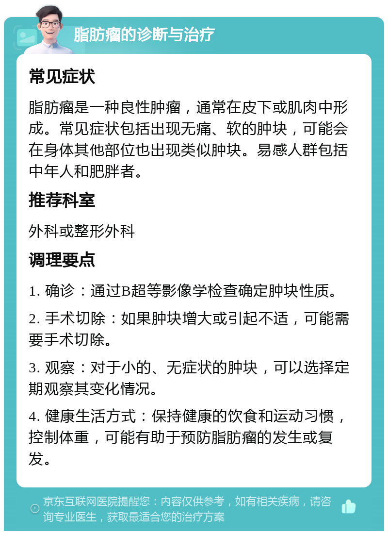 脂肪瘤的诊断与治疗 常见症状 脂肪瘤是一种良性肿瘤，通常在皮下或肌肉中形成。常见症状包括出现无痛、软的肿块，可能会在身体其他部位也出现类似肿块。易感人群包括中年人和肥胖者。 推荐科室 外科或整形外科 调理要点 1. 确诊：通过B超等影像学检查确定肿块性质。 2. 手术切除：如果肿块增大或引起不适，可能需要手术切除。 3. 观察：对于小的、无症状的肿块，可以选择定期观察其变化情况。 4. 健康生活方式：保持健康的饮食和运动习惯，控制体重，可能有助于预防脂肪瘤的发生或复发。