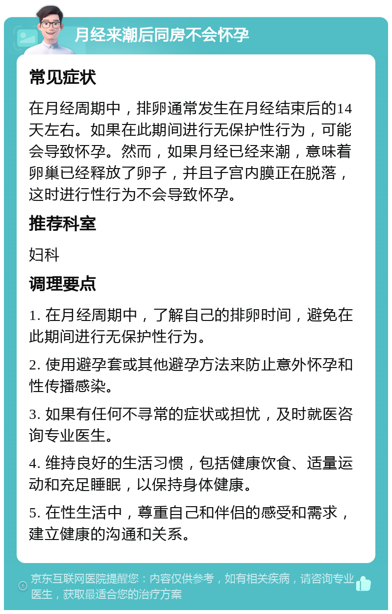 月经来潮后同房不会怀孕 常见症状 在月经周期中，排卵通常发生在月经结束后的14天左右。如果在此期间进行无保护性行为，可能会导致怀孕。然而，如果月经已经来潮，意味着卵巢已经释放了卵子，并且子宫内膜正在脱落，这时进行性行为不会导致怀孕。 推荐科室 妇科 调理要点 1. 在月经周期中，了解自己的排卵时间，避免在此期间进行无保护性行为。 2. 使用避孕套或其他避孕方法来防止意外怀孕和性传播感染。 3. 如果有任何不寻常的症状或担忧，及时就医咨询专业医生。 4. 维持良好的生活习惯，包括健康饮食、适量运动和充足睡眠，以保持身体健康。 5. 在性生活中，尊重自己和伴侣的感受和需求，建立健康的沟通和关系。