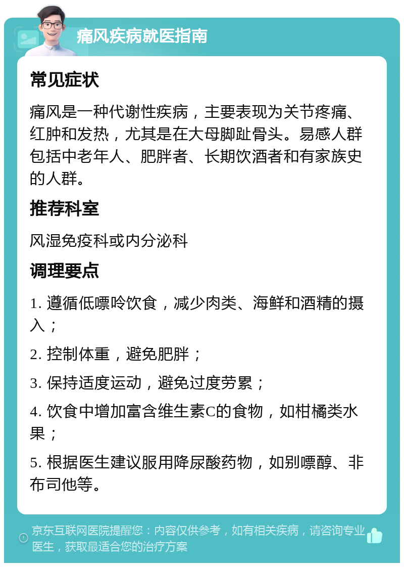 痛风疾病就医指南 常见症状 痛风是一种代谢性疾病，主要表现为关节疼痛、红肿和发热，尤其是在大母脚趾骨头。易感人群包括中老年人、肥胖者、长期饮酒者和有家族史的人群。 推荐科室 风湿免疫科或内分泌科 调理要点 1. 遵循低嘌呤饮食，减少肉类、海鲜和酒精的摄入； 2. 控制体重，避免肥胖； 3. 保持适度运动，避免过度劳累； 4. 饮食中增加富含维生素C的食物，如柑橘类水果； 5. 根据医生建议服用降尿酸药物，如别嘌醇、非布司他等。