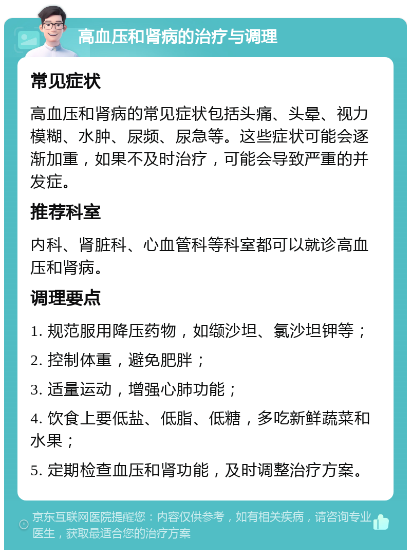 高血压和肾病的治疗与调理 常见症状 高血压和肾病的常见症状包括头痛、头晕、视力模糊、水肿、尿频、尿急等。这些症状可能会逐渐加重，如果不及时治疗，可能会导致严重的并发症。 推荐科室 内科、肾脏科、心血管科等科室都可以就诊高血压和肾病。 调理要点 1. 规范服用降压药物，如缬沙坦、氯沙坦钾等； 2. 控制体重，避免肥胖； 3. 适量运动，增强心肺功能； 4. 饮食上要低盐、低脂、低糖，多吃新鲜蔬菜和水果； 5. 定期检查血压和肾功能，及时调整治疗方案。