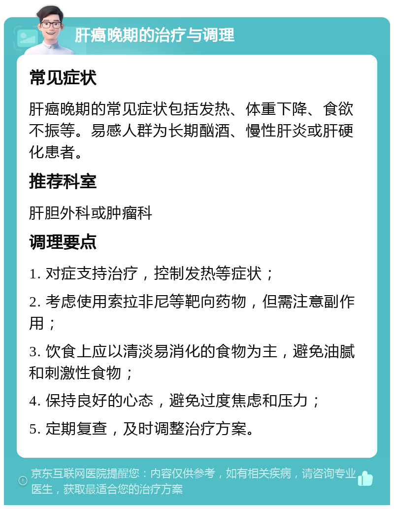 肝癌晚期的治疗与调理 常见症状 肝癌晚期的常见症状包括发热、体重下降、食欲不振等。易感人群为长期酗酒、慢性肝炎或肝硬化患者。 推荐科室 肝胆外科或肿瘤科 调理要点 1. 对症支持治疗，控制发热等症状； 2. 考虑使用索拉非尼等靶向药物，但需注意副作用； 3. 饮食上应以清淡易消化的食物为主，避免油腻和刺激性食物； 4. 保持良好的心态，避免过度焦虑和压力； 5. 定期复查，及时调整治疗方案。