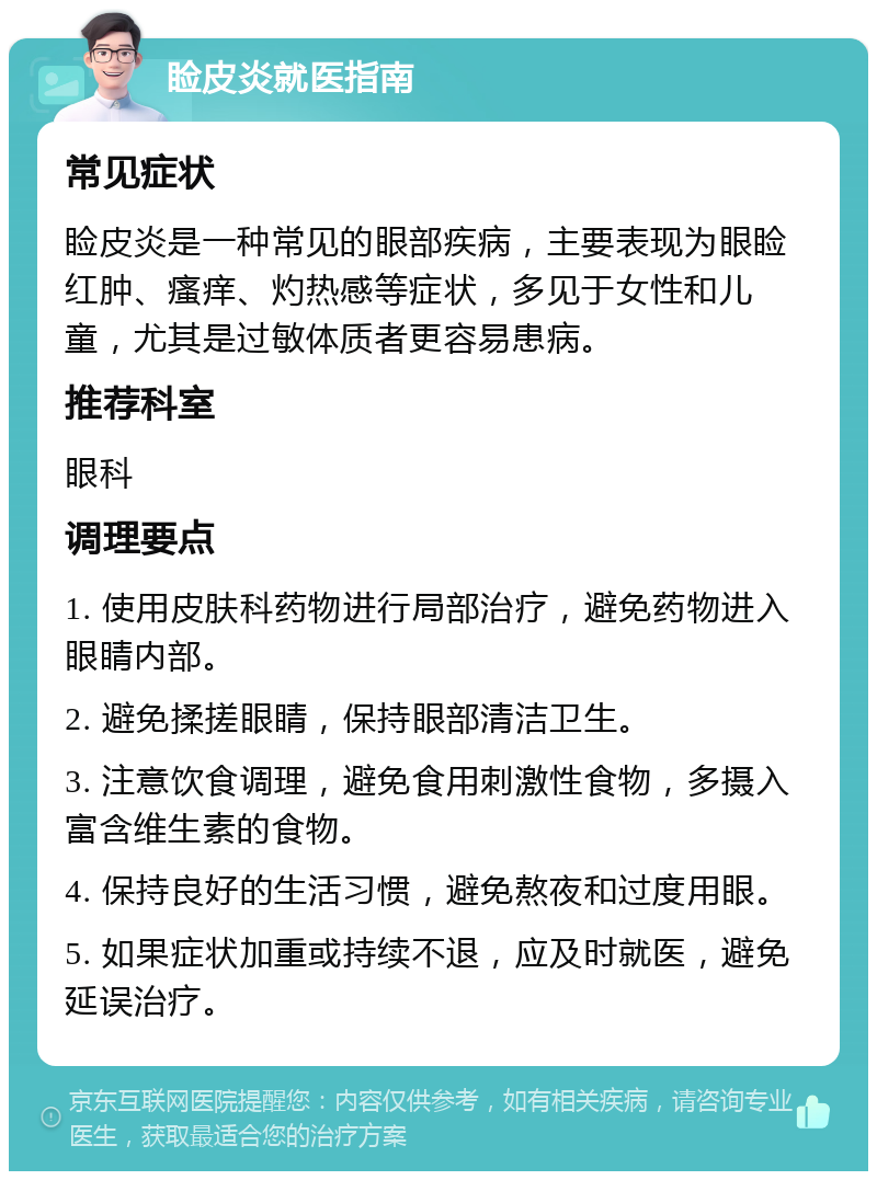 睑皮炎就医指南 常见症状 睑皮炎是一种常见的眼部疾病，主要表现为眼睑红肿、瘙痒、灼热感等症状，多见于女性和儿童，尤其是过敏体质者更容易患病。 推荐科室 眼科 调理要点 1. 使用皮肤科药物进行局部治疗，避免药物进入眼睛内部。 2. 避免揉搓眼睛，保持眼部清洁卫生。 3. 注意饮食调理，避免食用刺激性食物，多摄入富含维生素的食物。 4. 保持良好的生活习惯，避免熬夜和过度用眼。 5. 如果症状加重或持续不退，应及时就医，避免延误治疗。