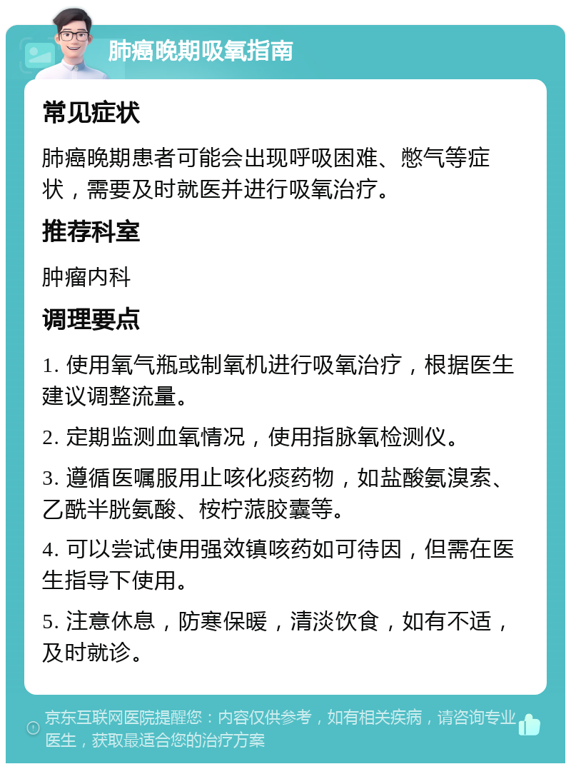 肺癌晚期吸氧指南 常见症状 肺癌晚期患者可能会出现呼吸困难、憋气等症状，需要及时就医并进行吸氧治疗。 推荐科室 肿瘤内科 调理要点 1. 使用氧气瓶或制氧机进行吸氧治疗，根据医生建议调整流量。 2. 定期监测血氧情况，使用指脉氧检测仪。 3. 遵循医嘱服用止咳化痰药物，如盐酸氨溴索、乙酰半胱氨酸、桉柠蒎胶囊等。 4. 可以尝试使用强效镇咳药如可待因，但需在医生指导下使用。 5. 注意休息，防寒保暖，清淡饮食，如有不适，及时就诊。