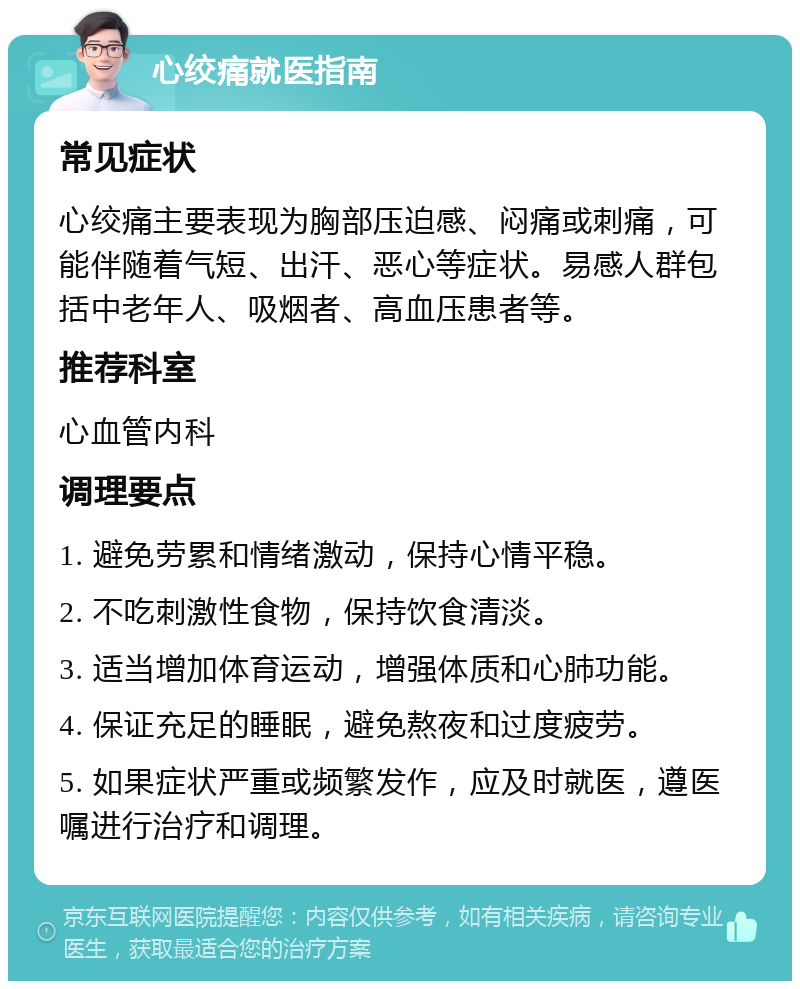 心绞痛就医指南 常见症状 心绞痛主要表现为胸部压迫感、闷痛或刺痛，可能伴随着气短、出汗、恶心等症状。易感人群包括中老年人、吸烟者、高血压患者等。 推荐科室 心血管内科 调理要点 1. 避免劳累和情绪激动，保持心情平稳。 2. 不吃刺激性食物，保持饮食清淡。 3. 适当增加体育运动，增强体质和心肺功能。 4. 保证充足的睡眠，避免熬夜和过度疲劳。 5. 如果症状严重或频繁发作，应及时就医，遵医嘱进行治疗和调理。