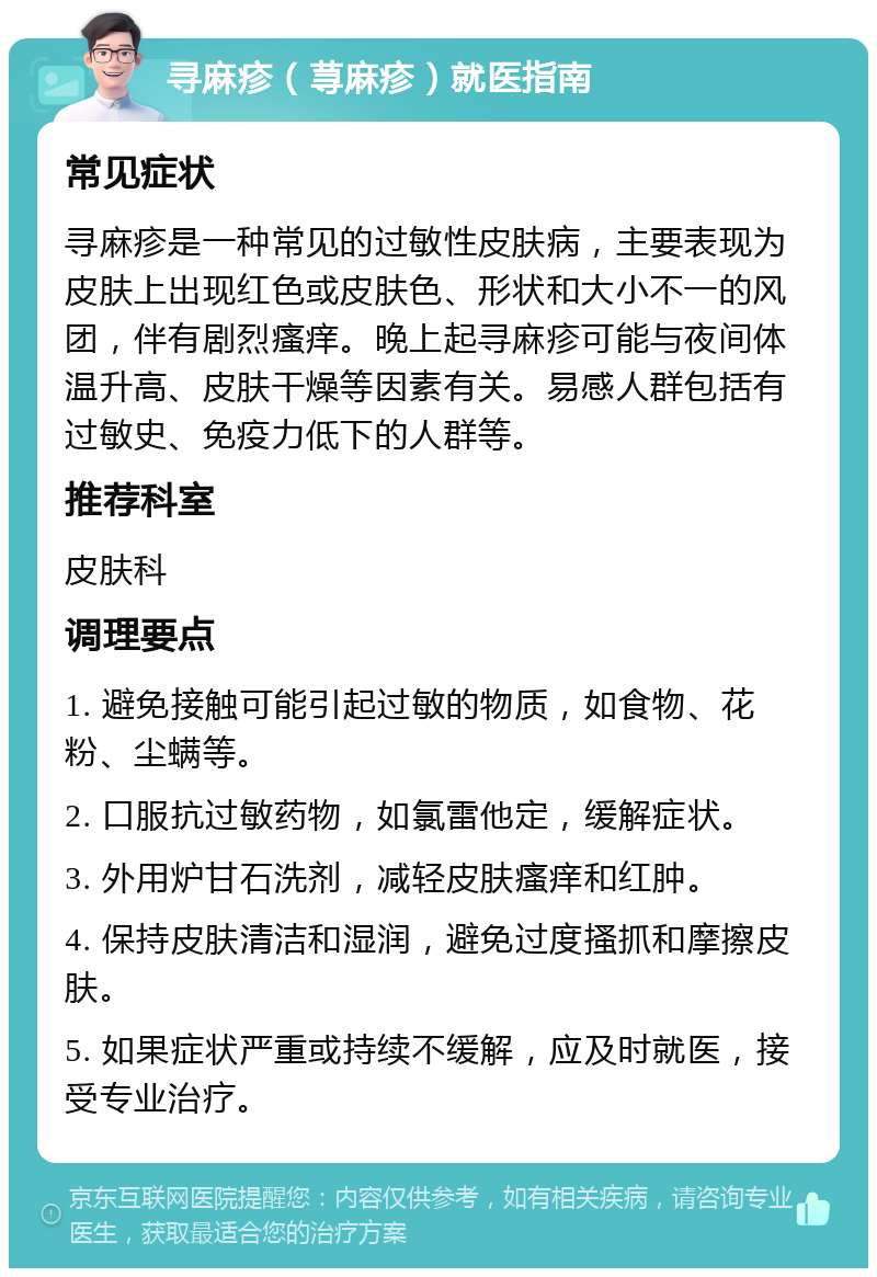 寻麻疹（荨麻疹）就医指南 常见症状 寻麻疹是一种常见的过敏性皮肤病，主要表现为皮肤上出现红色或皮肤色、形状和大小不一的风团，伴有剧烈瘙痒。晚上起寻麻疹可能与夜间体温升高、皮肤干燥等因素有关。易感人群包括有过敏史、免疫力低下的人群等。 推荐科室 皮肤科 调理要点 1. 避免接触可能引起过敏的物质，如食物、花粉、尘螨等。 2. 口服抗过敏药物，如氯雷他定，缓解症状。 3. 外用炉甘石洗剂，减轻皮肤瘙痒和红肿。 4. 保持皮肤清洁和湿润，避免过度搔抓和摩擦皮肤。 5. 如果症状严重或持续不缓解，应及时就医，接受专业治疗。